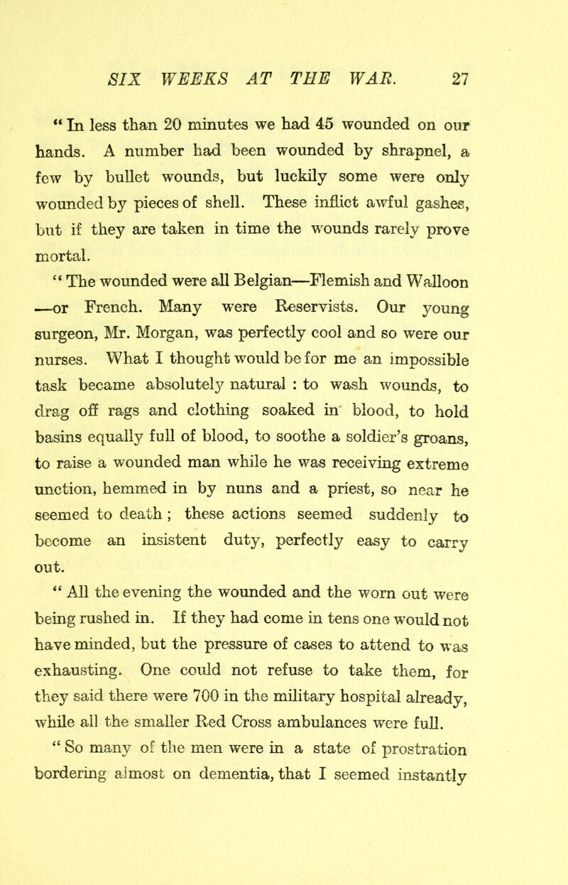 “ In less than 20 minutes we had 45 wounded on our hands. A number had been wounded by shrapnel, a few by bullet wounds, but luckily some were only wounded by pieces of shell. These indict awful gashes, but if they are taken in time the wounds rarely prove mortal. “ The wounded were all Belgian—Flemish and Walloon —or French. Many were Reservists. Our young surgeon, Mr. Morgan, was perfectly cool and so were our nurses. What I thought would be for me an impossible task became absolutel}^ natural ; to wash wounds, to drag off rags and clothing soaked in blood, to hold basins equally full of blood, to soothe a soldier’s groans, to raise a wounded man while he was receiving extreme unction, hemmed in by nuns and a priest, so near he seemed to death ; these actions seemed suddenly to become an insistent duty, perfectly easy to carry out. “ All the evening the wounded and the worn out were being rushed in. If they had come in tens one would not have minded, but the pressure of cases to attend to was exhausting. One could not refuse to take them, for they said there were 700 in the military hospital already, while all the smaller Red Cross ambulances were full. “ So many of the men were in a state of prostration bordering almost on dementia, that I seemed instantly