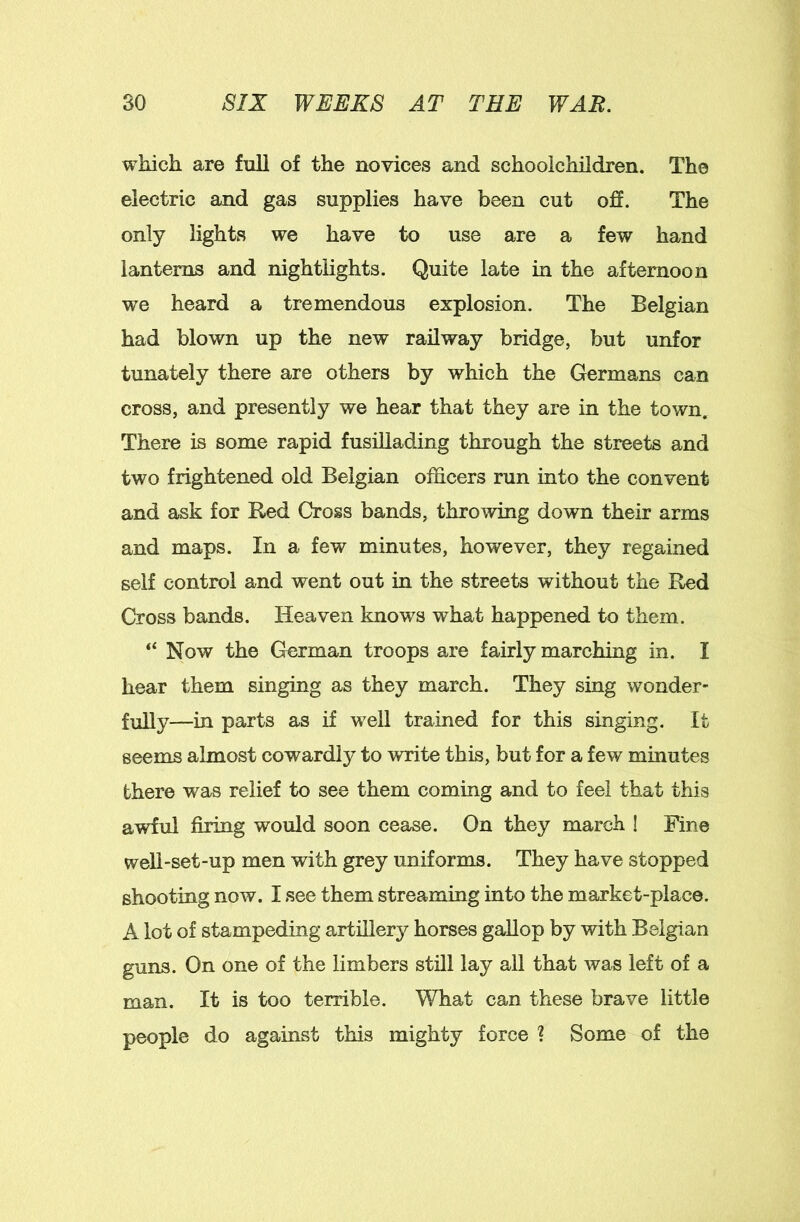 which are full of the novices and schoolchildren. The electric and gas supplies have been cut ofi. The only lights we have to use are a few hand lanterns and nightlights. Quite late in the afternoon we heard a tremendous explosion. The Belgian had blown up the new railway bridge, but unfor tunately there are others by which the Germans can cross, and presently we hear that they are in the town. There is some rapid fusillading through the streets and two frightened old Belgian officers run into the convent and ask for Red Cross bands, throwing down their arms and maps. In a few minutes, however, they regained self control and went out in the streets without the Red Cross bands. Heaven knows what happened to them. “ Now the German troops are fairly marching in. I hear them singing as they march. They sing wonder- fully—in parts as if well trained for this singing. It seems almost cowardly to write this, but for a few minutes there was relief to see them coming and to feel that this awful firing would soon cease. On they march ! Fine well-set-up men with grey uniforms. They have stopped shooting now. I see them streaming into the market-place. A lot of stampeding artillery horses gallop by with Belgian guns. On one of the limbers still lay all that was left of a man. It is too terrible. What can these brave little people do against this mighty force ? Some of the