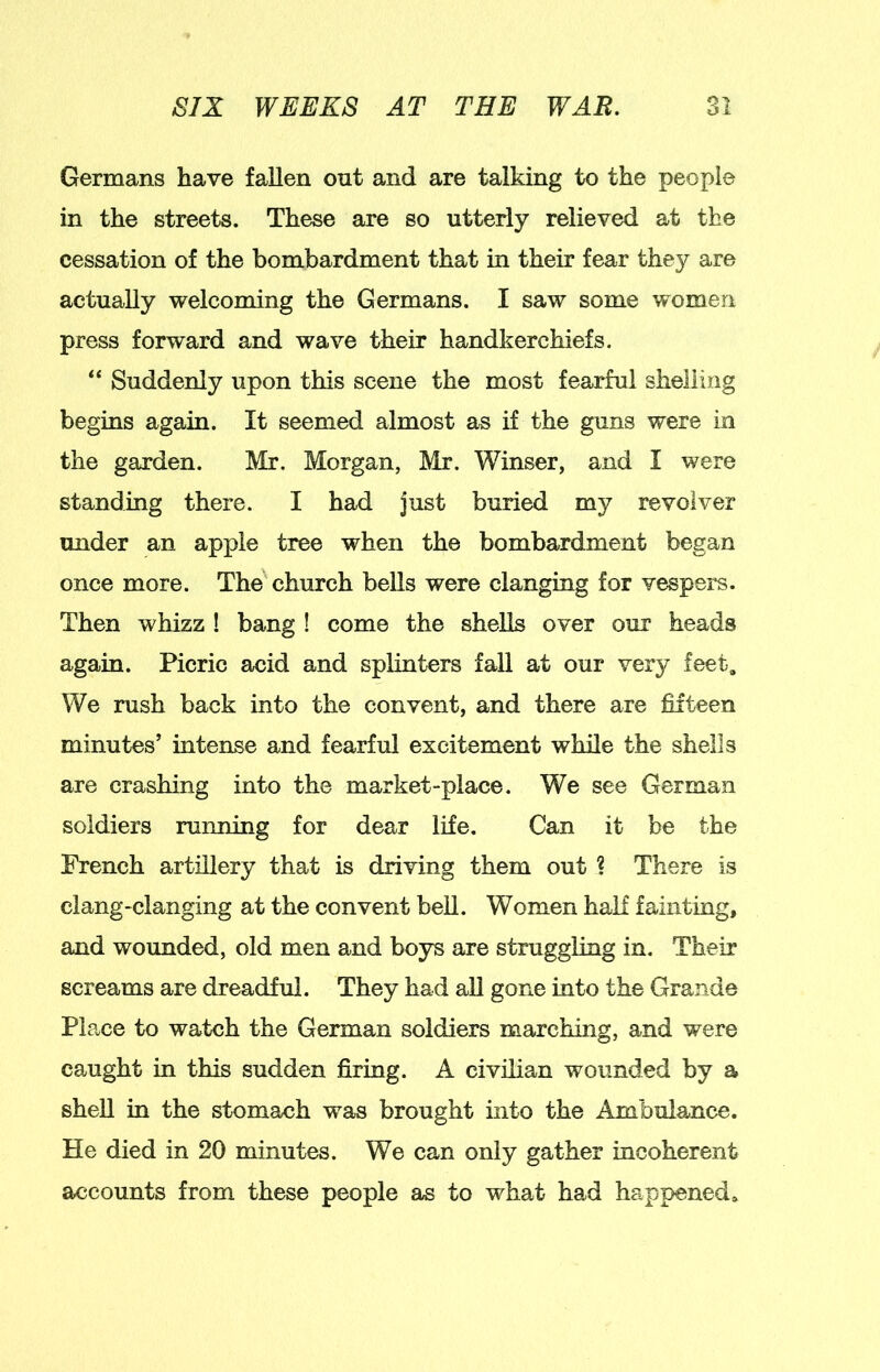 Germans have fallen out and are talking to the people in the streets. These are so utterly relieved at the cessation of the bombardment that in their fear they are actually welcoming the Germans. I saw some women press forward and wave their handkerchiefs. “ Suddenly upon this scene the most fearful shelling begins again. It seemed almost as if the guns were in the garden. Mr. Morgan, Mr. Winser, and I were standing there. I had just buried my revolver under an apple tree when the bombardment began once more. The'church bells were clanging for vespers. Then whizz ! bang ! come the shells over our heads again. Picric acid and splinters fall at our very feet. We rush back into the convent, and there are fifteen minutes’ intense and fearful excitement while the shells are crashing into the market-place. We see German soldiers running for dear life. Can it be the Trench artillery that is driving them out ? There is clang-clanging at the convent bell. Women half fainting, and woimded, old men and boys are struggling in. Their screams are dreadful. They had all gone into the Grande Place to watch the German soldiers marching, and were caught in this sudden firing. A civilian wounded by a shell in the stomach was brought into the Ambulance. He died in 20 minutes. We can only gather incoherent accounts from these people as to what had happened*