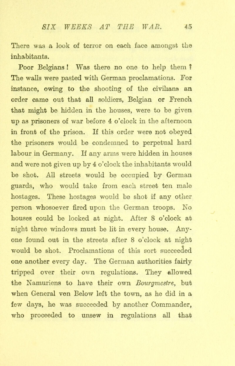 There was a look of terror on each face amongst the inhabitants. Poor Belgians I Was there no one to help them ? The walls were pasted wdtli German proclamations. For instance, owing to the shooting of the civilians an order came out that aU soldiers, Belgian or French that might be hidden in the houses, were to be given up as prisoners of war before 4 o’clock in the afternoon in front of the prison. If this order were not obeyed the prisoners would be condemned to perpetual hard labour in Germany. If any arms were hidden in houses and were not given up by 4 o’clock the inhabitants would be shot. All streets would be occupied by German guards, who w^oiild take from each street ten male hostages. These hostages would be shot if any other person whosoever fired upon the German troops. No houses could be locked at night. After 8 o’clock at night three wdndows must be lit in every house. Any- one found out in the streets after 8 o’clock at night would be shot. Proclamations of this sort succeeded one another every day. The German authorities fairly tripped over their own regulations. They allowed the Namuriens to have their own Bourgmestre, but when General von Below left the town, as he did in a few days, he was succeeded by another Commander, who proceeded to unsew in regulations all that