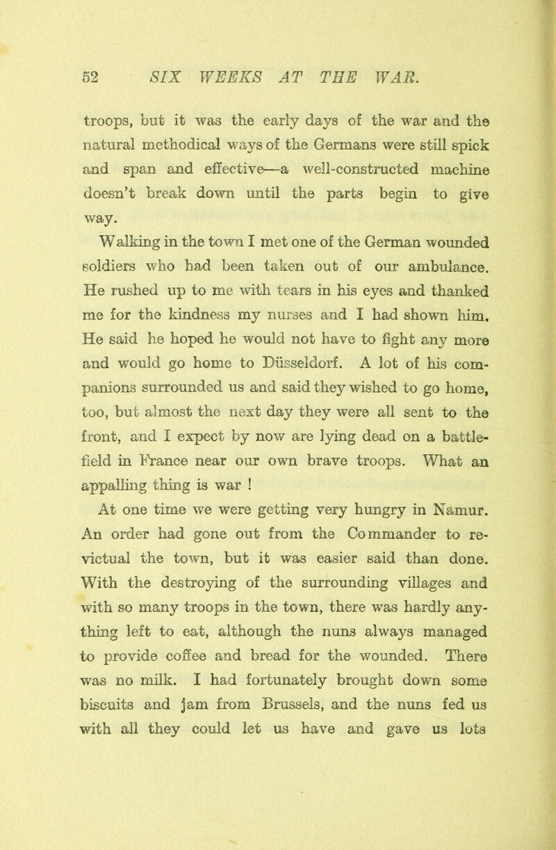 troops, but it was the early days of the war and the natural methodical ways of the Germans were still spick and span and effective—a well-constructed machine doesn’t break down until the parts begin to give way. Walking in the town I met one of the German wounded soldiers who had been taken out of our ambulance. He rushed up to me witli tears in his eyes and thanked me for the kindness my nurses and I had shown him. He said he hoped he would not have to fight any more and would go home to Hiisseldorf. A lot of his com- panions surrounded us and said they wished to go home, too, but almost the next day they were all sent to the front, and I expect by now are l5dng dead on a battle- field in France near our own brave troops. What an appalling thing is war ! At one time we were getting very hungry in Namur. An order had gone out from the Commander to re- victual the town, but it was easier said than done. With the destroying of the surrounding villages and with so many troops in the town, there was hardly any- thing left to eat, although the nuns always managed to provide coffee and bread for the wounded. There was no milk. I had fortunately brought down some biscuits and jam from Brussels, and the nuns fed us with all they could let us have and gave us lots