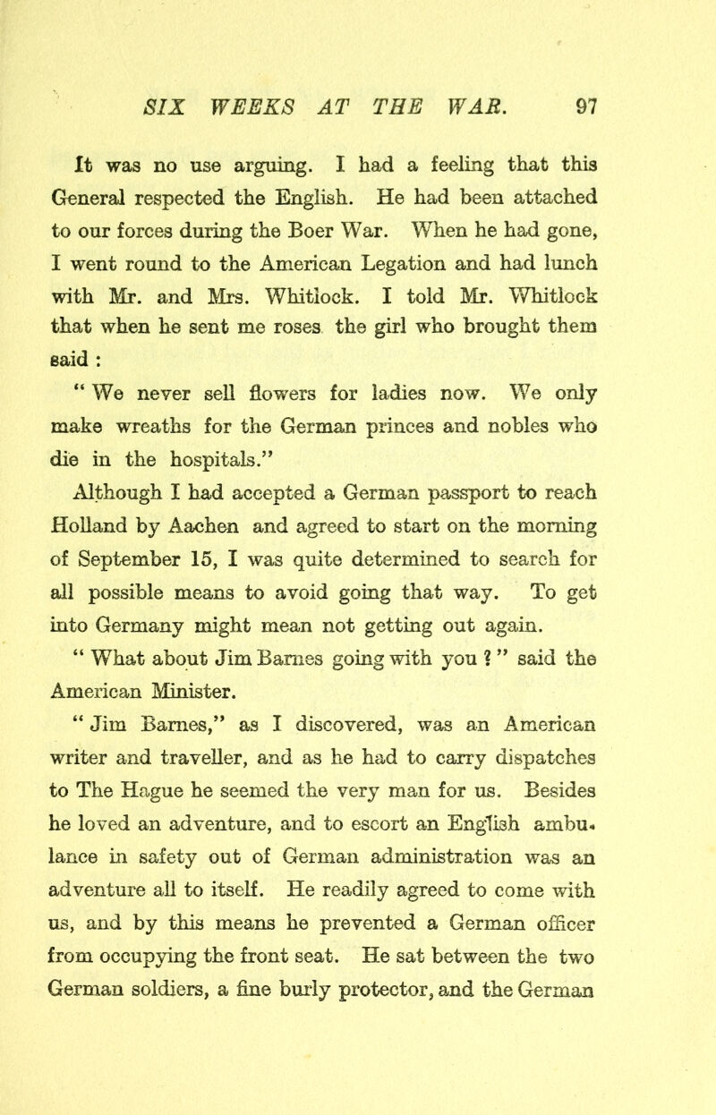 It was no use arguing. I had a feeling that this Greneral respected the English. He had been attached to our forces during the Boer War. When he had gone, I went round to the American Legation and had lunch with Mr. and Mrs. Whitlock. I told Mr. Whitlock that when he sent me roses the girl who brought them said : “We never sell flowers for ladies now. We only make wreaths for the German princes and nobles who die in the hospitals.” Although I had accepted a German passport to reach Holland by Aachen and agreed to start on the monimg of September 15, I was quite determined to search for all possible means to avoid going that way. To get into Germany might mean not getting out again. “ What about Jim Barnes going with you ? ” said the American Minister. “ Jim Barnes,” as I discovered, was an American writer and traveller, and as he had to carry dispatches to The Hague he seemed the very man for us. Besides he loved an adventure, and to escort an English ambu- lance in safety out of German administration was an adventure all to itself. He readily agreed to come with us, and by this means he prevented a German officer from occuppng the front seat. He sat between the two German soldiers, a fine buily protector, and the German