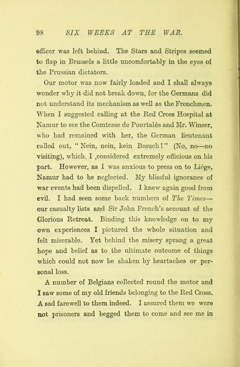 officer was left behind. The Stars and Stripes seemed to flap in Brussels a little uncomfortably in the eyes of the Prussian dictators. Our motor was now fairly loaded and I shall always wonder why it did not break down, for the Germans did not understand its mechanism as well as the Frenchmen. When I suggested calling at the Red Cross Hospital at Namur to see the Comtesse de Pourtales and Mr. Winser, who had remained with her, the German lieutenant called out, “ Nein, nein, kein Besuch I ” (No, no—no visiting), which. I .considered extremely officious on his part. However, as I was anxious to press on to Liege, Namur had to he neglected. My blissful ignorance of war events had been dispelled. I knew again good from evil. I had seen some back numbers of The Times— our casualty lists and Sir John French’s account of the Glorious Retreat. Binding this knowledge on to my own experiences I pictured the whole situation and felt miserable. Yet behind the misery sprang a great hope and belief as to the ultimate outcome of things which could not now be shaken by heartaches or per- sonal loss. A number of Belgians collected round the motor and I saw some of my old friends belonging to the Red Cross. A sad farewell to them indeed. I assured them we were aot prisoners and begged them to come and see me in