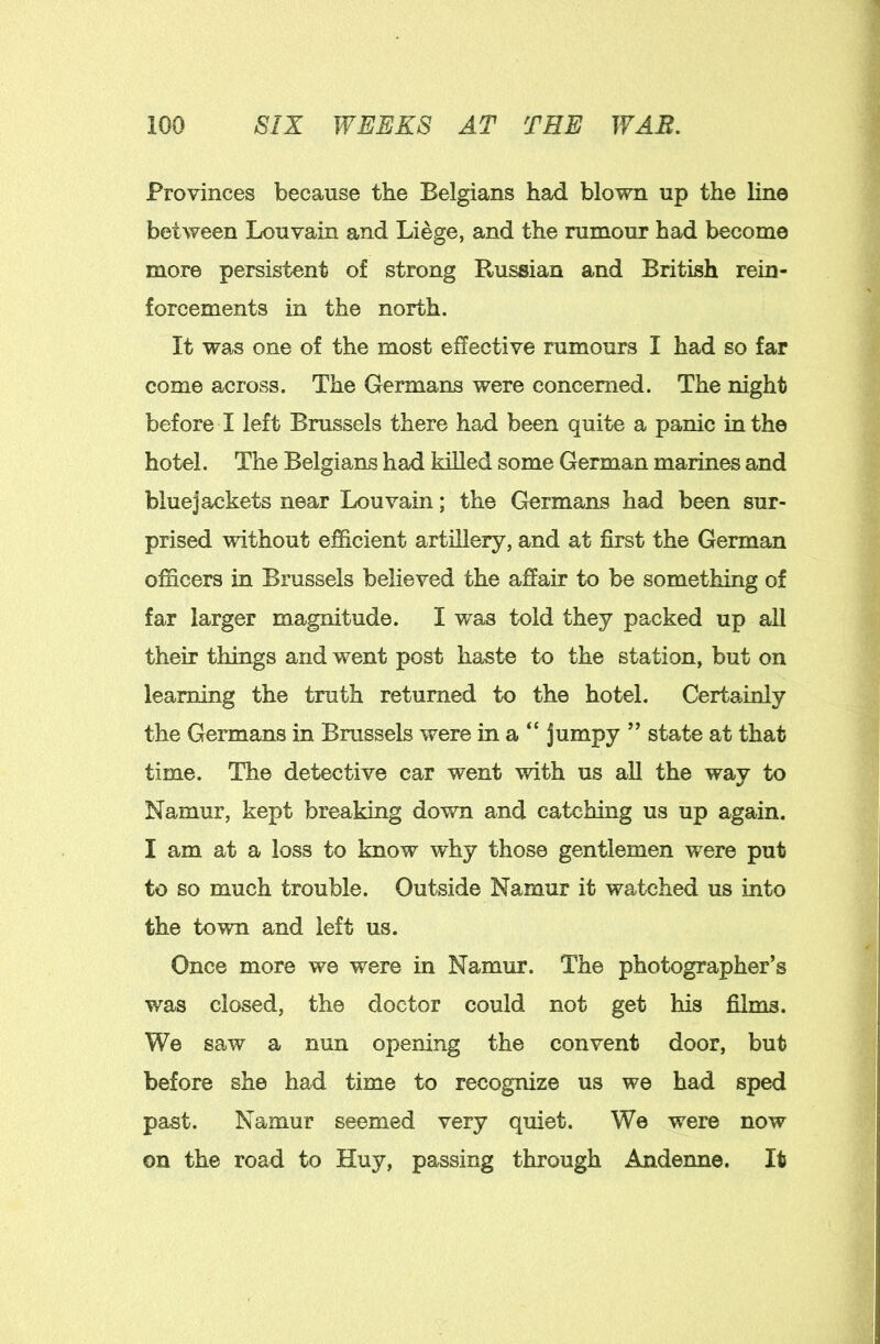 Provinces because the Belgians had blown up the line between Louvain and Liege, and the rumour had become more persistent of strong Russian and British rein- forcements in the north. It was one of the most effective rumours I had so far come across. The Germans were concerned. The night before I left Brussels there had been quite a panic in the hotel. The Belgians had killed some German marines and bluejackets near Louvain; the Germans had been sur- prised without efficient artillery, and at first the German officers in Brussels believed the affair to be something of far larger magnitude. I was told they packed up all their things and went post haste to the station, but on learning the truth returned to the hotel. Certainly the Germans in Brussels were in a “ jumpy ” state at that time. The detective car went with us all the way to Namur, kept breaking down and catching us up again. I am at a loss to know why those gentlemen were put to so much trouble. Outside Namur it watched us into the town and left us. Once more we were in Namur. The photographer’s was closed, the doctor could not get his films. We saw a nun opening the convent door, but before she had time to recognize us we had sped past. Namur seemed very quiet. We were now on the road to Huy, passing through Andenne. It