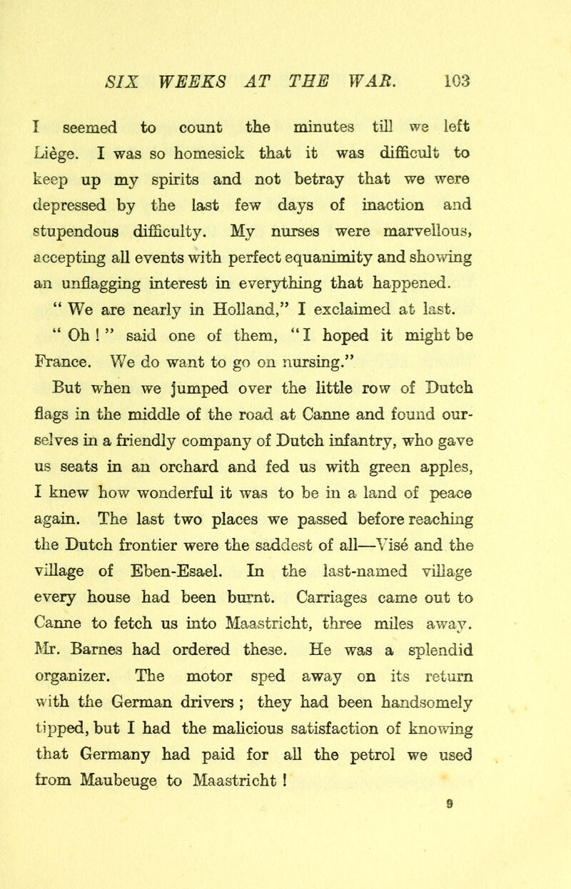 I seemed to count the minutes till we left Liege. I was so homesick that it was difficult to keej) up my spirits and not betray that we were depressed by the last few days of inaction and stupendous difficulty. My nurses were marvellous, accepting all events with perfect equanimity and shomng an unflagging interest in everything that happened. “ We are nearly in Holland/’ I exclaimed at last. “Oh!” said one of them, “I hoped it might be France. We do want to go on nursing.” But when we jumped over the little row of Hutch flags in the middle of the road at Canne and found our- selves in a friendly company of Hutch infantry, who gave us seats in an orchard and fed us with green apples, I knew how wonderful it was to be in a land of peace again. The last two places we passed before reaching the Hutch frontier were the saddest of all—Vise and the village of Eben-Esael. In the last-named village every house had been burnt. Carriages came out to Canne to fetch us into Maastricht, three miles away. Mr. Barnes had ordered these. He was a splendid organizer. The motor sped away on its return with the German drivers ; they had been handsomely tipped, but I had the malicious satisfaction of knovdng that Germany had paid for all the petrol we used from Maubeuge to Maastricht 1