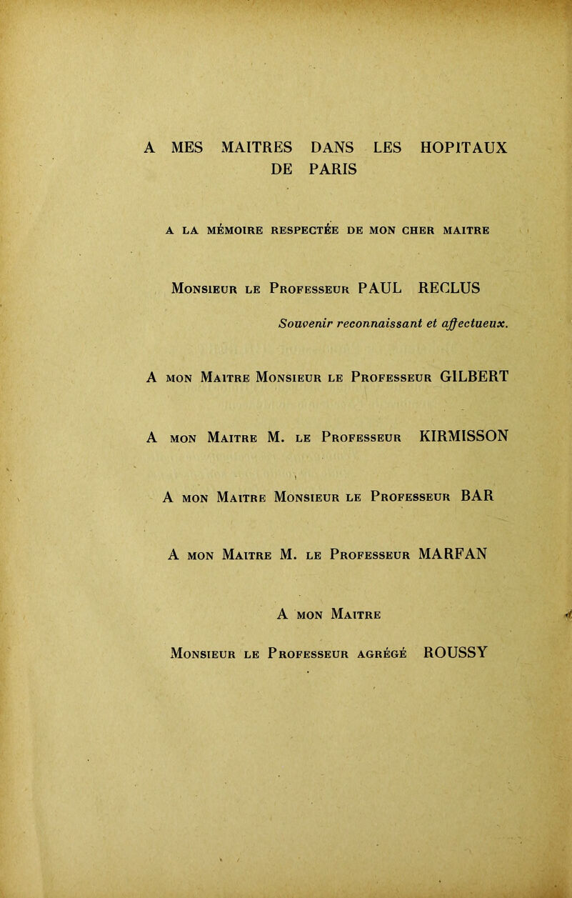 A MES MAITRES DANS LES HOPITAUX DE PARIS A LA MÉMOIRE RESPECTÉE DE MON CHER MAITRE Monsieur le Professeur PAUL RECLUS Souvenir reconnaissant et affectueux. A mon Maître Monsieur le Professeur GILBERT A mon Maître M. le Professeur KIRMISSON A mon Maitre Monsieur le Professeur RAR A mon Maitre M. le Professeur MA RF AN A mon Maître Monsieur le Professeur agrégé ROUSSY