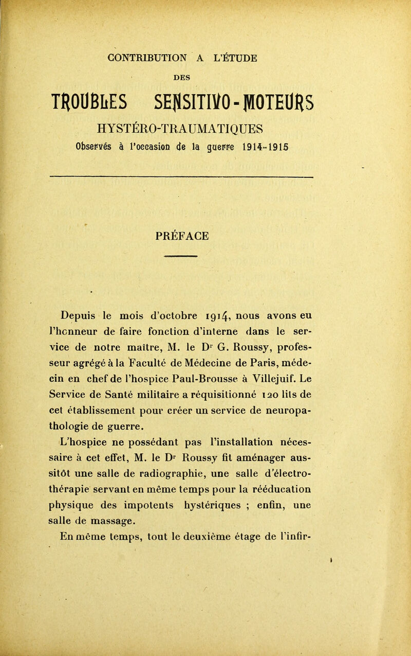 CONTRIBUTION A L’ÉTUDE DES TROUBLES SEflSIUVO-PTEURS HYSTÉRO-TRAUMATIQUES Observés à l’oeeasioü de la guerre 1914“ 1915 PRÉFACE Depuis le mois d’octobre 1914, nous avons eu l’honneur de faire fonction d’interne dans le ser- vice de notre maître, M. le Dr G. Roussy, profes- seur agrégé à la Faculté de Médecine de Paris, méde- cin en chef de l’hospice Paul-Brousse à Villejuif. Le Service de Santé militaire a réquisitionné iao lits de cet établissement pour créer un service de neuropa- thologie de guerre. L’hospice ne possédant pas l’installation néces- saire à cet effet, M. le Dr Roussy fit aménager aus- sitôt une salle de radiographie, une salle d’électro- thérapie servant en même temps pour la rééducation physique des impotents hystériques ; enfin, une salle de massage. En même temps, tout le deuxième étage de l’infir-