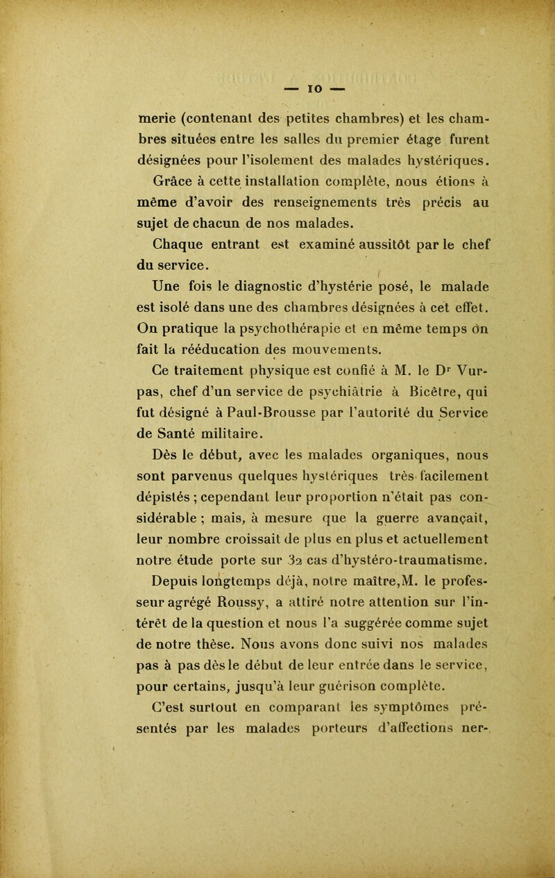 — IO — merie (contenant des petites chambres) et les cham- bres situées entre les salles du premier étage furent désignées pour l’isolement des malades hystériques. Grâce à cette installation complète, nous étions à même d’avoir des renseignements très précis au sujet de chacun de nos malades. Chaque entrant est examiné aussitôt par le chef du service. Une fois le diagnostic d’hystérie posé, le malade est isolé dans une des chambres désignées à cet effet. On pratique la psychothérapie et en même temps ôn fait la rééducation des mouvements. Ce traitement physique est confié à M. le Dr Vur- pas, chef d’un service de psychiatrie à Bicêtre, qui fut désigné à Paul-Brousse par l’autorité du Service de Santé militaire. Dès le début, avec les malades organiques, nous sont parvenus quelques hystériques très facilement dépistés ; cependant leur proportion n’était pas con- sidérable ; mais, à mesure que la guerre avançait, leur nombre croissait de plus en plus et actuellement notre étude porte sur 32 cas d’hystéro-traumatisme. Depuis longtemps déjà, notre maître,M. le profes- seur agrégé Roussy, a attiré notre attention sur l’in- térêt de la question et nous l’a suggérée comme sujet de notre thèse. Nous avons donc suivi nos malades pas à pas dès le début de leur entrée dans le service, pour certains, jusqu’à leur guérison complète. C’est surtout en comparant les symptômes pré- sentés par les malades porteurs d’affections ner-