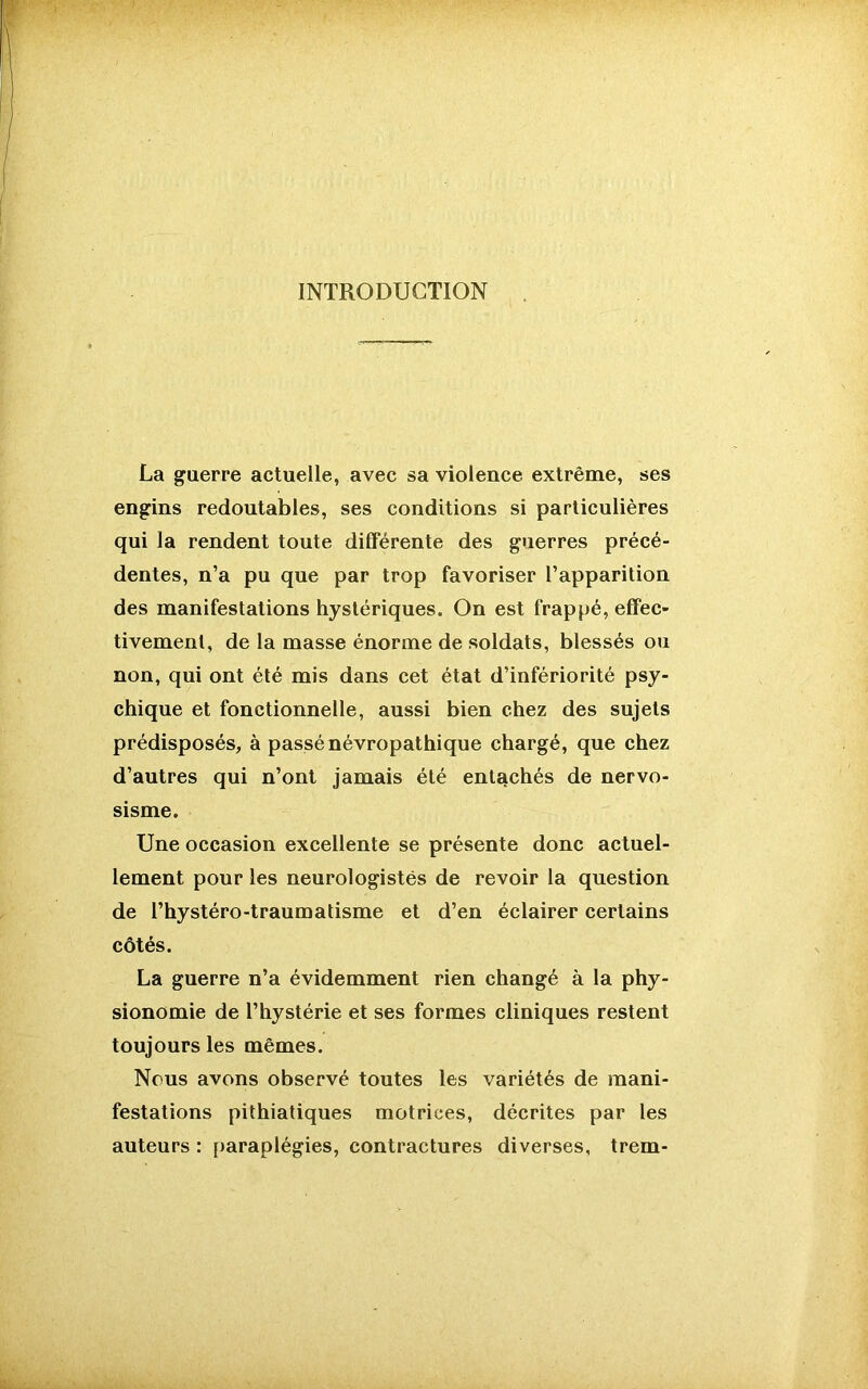 INTRODUCTION La guerre actuelle, avec sa violence extrême, ses engins redoutables, ses conditions si particulières qui la rendent toute différente des guerres précé- dentes, n’a pu que par trop favoriser l’apparition des manifestations hystériques. On est frappé, effec- tivement, de la masse énorme de soldats, blessés ou non, qui ont été mis dans cet état d’infériorité psy- chique et fonctionnelle, aussi bien chez des sujets prédisposés, à passé névropathique chargé, que chez d’autres qui n’ont jamais été entachés de nervo- sisme. Une occasion excellente se présente donc actuel- lement pour les neurologistes de revoir la question de l’hystéro-traumatisme et d’en éclairer certains côtés. La guerre n’a évidemment rien changé à la phy- sionomie de l’hystérie et ses formes cliniques restent toujours les mêmes. Nous avons observé toutes les variétés de mani- festations pithiatiques motrices, décrites par les auteurs : paraplégies, contractures diverses, trem-