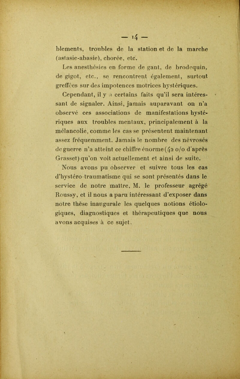 blements, troubles de la station et de la marche (astasie-abasie), chorée, etc. Les anesthésies en forme de gant, de brodequin, de gigot, etc., se rencontrent également, surtout greffées sur des impotences motrices hystériques. Cependant, il y a certains faits qu’il sera intéres- sant de signaler. Ainsi, jamais auparavant on n’a observé ces associations de manifestations hysté- riques aux troubles mentaux, principalement à la mélancolie, comme les cas se présentent maintenant assez fréquemment. Jamais le nombre des névrosés de guerre n’a atteint ce chiffre énorme (42 0/0 d’après Grasset) qu’on voit actuellement et ainsi de suite. Nous avons pu observer et suivre tous les cas d’hystéro-traumatisme qui se sont présentés dans le service de notre maître, M. le professeur agrégé Roussy, et il nous a paru intéressant d’exposer dans notre thèse inaugurale les quelques notions étiolo- giques, diagnostiques et thérapeutiques que nous avons acquises à ce sujet.