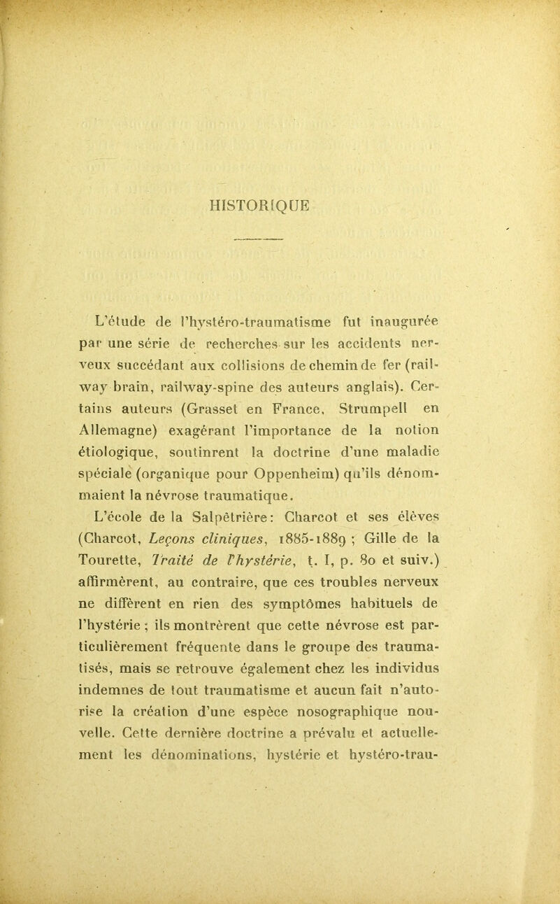 HISTORIQUE L’étude de l’hystéro-traumatisme fut inaugurée par une série de recherches sur les accidents ner- veux succédant aux collisions decheminde fer (rail- way brain, railway-spine des auteurs anglais). Cer- tains auteurs (Grasset en France. Strumpell en Allemagne) exagérant l’importance de la notion étiologique, soutinrent la doctrine d’une maladie spéciale (organique pour Oppenheim) qu’ils dénom- maient la névrose traumatique. L’école de la Salpêtrière: Charcot et ses élèves (Charcot, Leçons cliniques, 1885-1889 ; Gille de la Tourette, Traité de l'hystérie, t. I, p. 80 et suiv.) affirmèrent, au contraire, que ces troubles nerveux ne diffèrent en rien des symptômes habituels de l’hystérie ; ils montrèrent que cette névrose est par- ticulièrement fréquente dans le groupe des trauma- tisés, mais se retrouve également chez les individus indemnes de tout traumatisme et aucun fait n’auto- rise la création d’une espèce nosographique nou- velle. Cette dernière doctrine a prévalu et actuelle- ment les dénominations, hystérie et hystéro-trau-