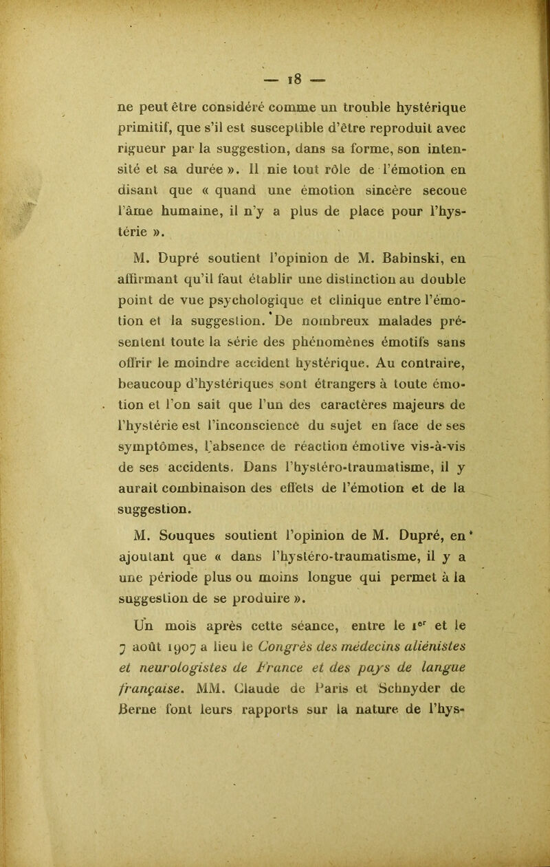 ne peut être considéré comme un trouble hystérique primitif, que s’il est susceptible d’être reproduit avec rigueur par la suggestion, dans sa forme, son inten- sité et sa durée ». 11 nie tout rôle de l’émotion en disant que « quand une émotion sincère secoue l ame humaine, il n’y a plus de place pour l’hys- térie ». M. Dupré soutient l’opinion de M. Babinski, en affirmant qu’il faut établir une distinction au double point de vue psychologique et clinique entre l’émo- tion et la suggestion. De nombreux malades pré- sentent toute la série des phénomènes émotifs sans offrir le moindre accident hystérique. Au contraire, beaucoup d’hystériques sont étrangers à toute émo- tion et l’on sait que l’un des caractères majeurs de l’hystérie est l’inconscieccê du sujet en face de ses symptômes, 1,’absence de réaction émotive vis-à-vis de ses accidents. Dans l’hystéro-traumatisme, il y aurait combinaison des effets de l’émotion et de la suggestion. M. Souques soutient l’opinion de M. Dupré, en * ajoutant que « dans l’hystéro-traumatisme, il y a une période plus ou moins longue qui permet à la suggestion de se produire ». Un mois après cette séance, entre le i®r et le j août 1907 a lieu le Congrès des médecins aliénistes et neurologistes de France et des pays de langue française. MM. Claude de Paris et Schnyder de Berne font leurs rapports sur la nature de l’hys-