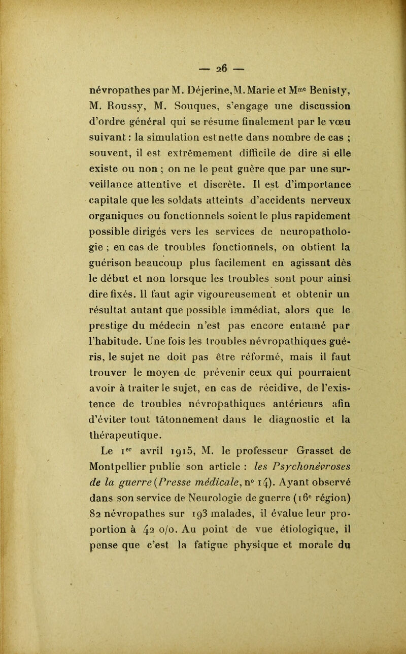 névropathes par M. Déjerine,M. Marie et Mme Benisty, M. Roussy, M. Souques, s’engage une discussion d’ordre général qui se résume finalement par le vœu suivant : la simulation estnette dans nombre de cas ; souvent, il est extrêmement difficile de dire si elle existe ou non ; on ne le peut guère que par une sur- veillance attentive et discrète. Il est d’importance capitale que les soldats atteints d’accidents nerveux organiques ou fonctionnels soient le plus rapidement possible dirigés vers les services de neuropatholo- gie ; en cas de troubles fonctionnels, on obtient la guérison beaucoup plus facilement en agissant dès le début et non lorsque les troubles sont pour ainsi dire fixés. 11 faut agir vigoureusement et obtenir un résultat autant que possible immédiat, alors que le prestige du médecin n’est pas encore entamé par l’habitude. Une fois les troubles névropathiques gué- ris, le sujet ne doit pas être réformé, mais il faut trouver le moyen de prévenir ceux qui pourraient avoir à traiter le sujet, en cas de récidive, de l’exis- tence de troubles névropathiques antérieurs afin d’éviter tout tâtonnement dans le diagnostic et la thérapeutique. Le ier avril 1915, M. le professeur Grasset de Montpellier publie son article : les Psychonévroses de la guerre [Presse médicale, n° 14). Ayant observé dans son service de Neurologie de guerre (16e région) 82 névropathes sur ig3 malades, il évalue leur pro- portion à 42 °/o. Au point de vue étiologique, il pense que c’est la fatigue physique et morale du