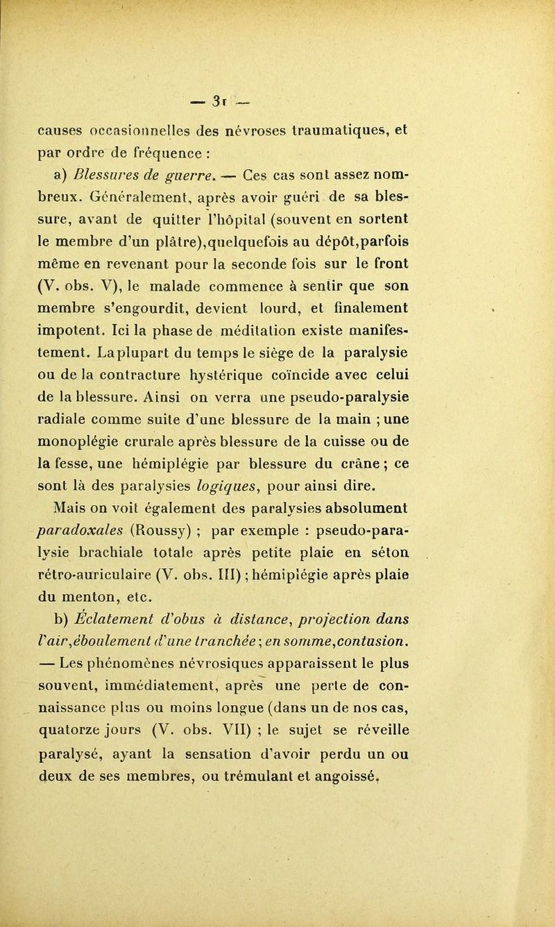 causes occasionnelles des névroses traumatiques, et par ordre de fréquence : a) Blessures de guerre. — Ces cas sont assez nom- breux. Généralement, après avoir guéri de sa bles- sure, avant de quitter l’hôpital (souvent en sortent le membre d’un plâtre),quelquefois au dépôt,parfois même en revenant pour la seconde fois sur le front (V. obs. V), le malade commence à sentir que son membre s’engourdit, devient lourd, et finalement impotent. Ici la phase de méditation existe manifes- tement. La plupart du temps le siège de la paralysie ou de la contracture hystérique coïncide avec celui de la blessure. Ainsi on verra une pseudo-paralysie radiale comme suite d’une blessure de la main ;une monoplégie crurale après blessure de la cuisse ou de la fesse, une hémiplégie par blessure du crâne ; ce sont là des paralysies logiques, pour ainsi dire. Mais on voit également des paralysies absolument paradoxales (Roussy) ; par exemple : pseudo-para- lysie brachiale totale après petite plaie en séton rétro-auriculaire (V. obs. III) ; hémiplégie après plaie du menton, etc. b) Éclatement d'obus à distance, projection dans l'air,éboulement d'une tranchée ; en somme,contusion. — Les phénomènes névrosiques apparaissent le plus souvent, immédiatement, après une perte de con- naissance plus ou moins longue (dans un de nos cas, quatorze jours (V. obs. VII) ; le sujet se réveille paralysé, ayant la sensation d’avoir perdu un ou deux de ses membres, ou trémulant et angoissé,
