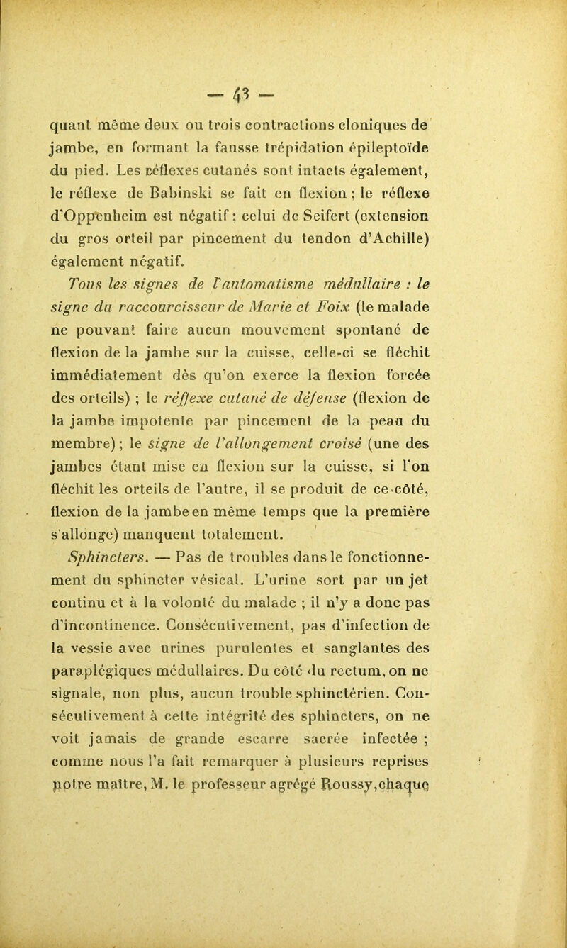 quant même deux ou trois contractions cloniques de jambe, en formant la fausse trépidation épileptoïde du pied. Les céflexes cutanés sont intacts également, le réflexe de Babinski se fait en flexion ; le réflexe d’OppImheim est négatif ; celui de Seifert (extension du gros orteil par pincement du tendon d’Achille) également négatif. Tous les signes de Vautomatisme médullaire : le signe du raccourcisseur de Marie et Foix (le malade ne pouvant faire aucun mouvement spontané de flexion de la jambe sur la cuisse, celle-ci se fléchit immédiatement dès qu’on exerce la flexion forcée des orteils) ; le rèfjexe cutané de déjense (flexion de la jambe impotente par pincement de la peau du membre) ; le signe de rallongement croisé (une des jambes étant mise en flexion sur la cuisse, si l’on fléchit les orteils de l’autre, il se produit de ce côté, flexion de la jambe en même temps que la première s’allonge) manquent totalement. Sphincters. — Pas de troubles dans le fonctionne- ment du sphincter vésical. L’urine sort par un jet continu et à la volonté du malade ; il n?y a donc pas d’incontinence. Consécutivement, pas d’infection de la vessie avec urines purulentes et sanglantes des paraplégiques médullaires. Du côté du rectum, on ne signale, non plus, aucun trouble sphinctérien. Con- sécutivement à cette intégrité des sphincters, on ne voit jamais de grande escarre sacrée infectée ; comme nous l’a fait remarquer à plusieurs reprises poire maître, M. le professeur agrégé Roussy,chaque