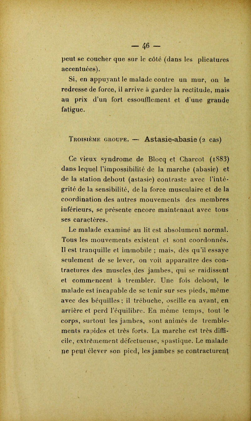 peut se coucher que sur le côté (dans les plicatures accentuées). Si, en appuyant le malade contre un mur, on le redresse de force, il arrive à garder la rectitude, mais au prix d’un fort essoufflement et d une grande fatigue. Troisième groupe. — Astasie-abasie (2 cas) Ce vieux syndrome de Blocq et Charcot (iS83) dans lequel l’impossibilité de la marche (abasie) et de la station debout (astasie) contraste avec l’inté- grité de la sensibilité, de la force musculaire et de la coordination des autres mouvements des membres inférieurs, se présente encore maintenant avec tous ses caractères. Le malade examiné au lit est absolument normal. Tous les mouvements existent et sont coordonnés. Il est tranquille et immobile ; mais, dès qu’il essaye seulement de se lever, on voit apparaître des con- tractures des muscles des jambes, qui se raidissent et commencent à trembler. Une fois debout, le malade est incapable de se tenir sur ses pieds, même avec des béquilles ; il trébuche, oscille en avant, en arrière et perd l’équilibre. En même temps, tout !e corps, surtout les jambes, sont animés de tremble- ments rapides et très forts. La marche est très diffi- cile, extrêmement défectueuse, spastique. Le malade ne peut élever son pied, les jambes se contracturent