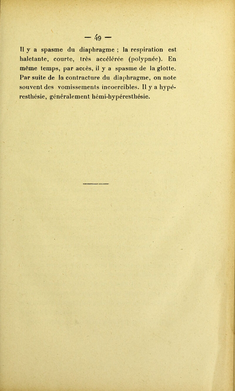 Il y a spasme du diaphragme ; la respiration est haletante, courte, très accélérée (polypnée). En même temps, par accès, il y a spasme de la glotte. Par suite de la contracture du diaphragme, on note souvent des vomissements incoercibles. Il y a hypé- resthésie, généralement hémi-hypéresthésie.