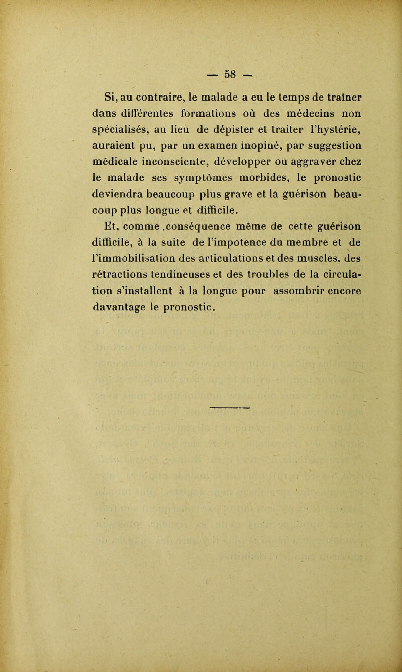 — 58 — Si, au contraire, le malade a eu le temps de traîner dans differentes formations où des médecins non spécialisés, au lieu de dépister et traiter l’hystérie, auraient pu, par un examen inopiné, par suggestion médicale inconsciente, développer ou aggraver chez le malade ses symptômes morbides, le pronostic deviendra beaucoup plus grave et la guérison beau- coup plus longue et difficile. Et, comme .conséquence même de cette guérison difficile, à la suite de l’impotence du membre et de l’immobilisation des articulations et des muscles, des rétractions tendineuses et des troubles de la circula- tion s’installent à la longue pour assombrir encore davantage le pronostic.