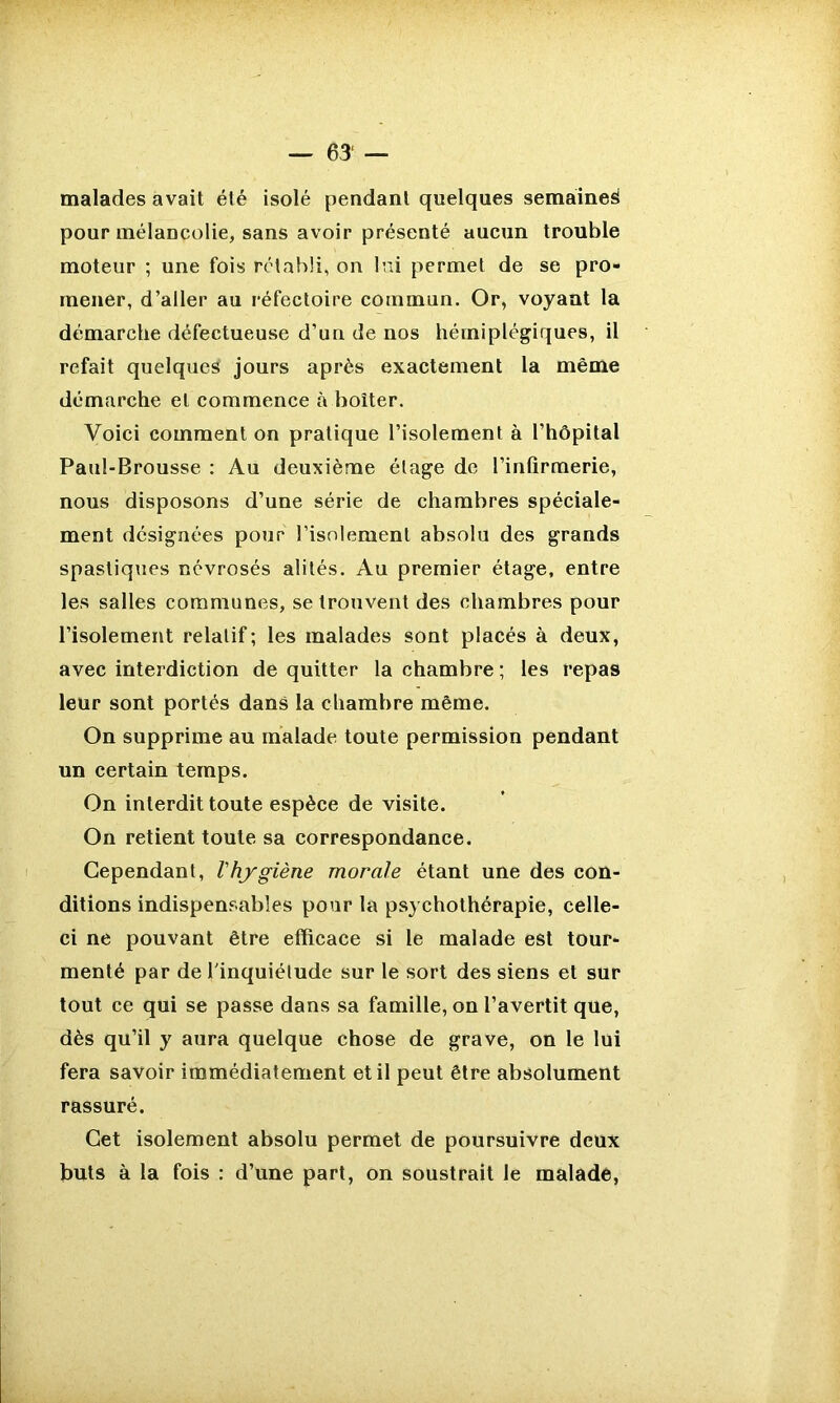 malades avait été isolé pendant quelques semaine^ pour mélancolie, sans avoir présenté aucun trouble moteur ; une fois rétabli, on lui permet de se pro- mener, d’aller au réfectoire commun. Or, voyant la démarche défectueuse d’un de nos hémiplégiques, il refait quelques jours après exactement la même démarche et commence à boiter. Voici comment on pratique l’isolement à l’hôpital Paul-Brousse : Au deuxième étage de l’infirmerie, nous disposons d’une série de chambres spéciale- ment désignées pour l’isolement absolu des grands spastiques névrosés alités. Au premier étage, entre les salles communes, se trouvent des chambres pour l’isolement relatif; les malades sont placés à deux, avec interdiction de quitter la chambre ; les repas leur sont portés dans la chambre même. On supprime au malade toute permission pendant un certain temps. On interdit toute espèce de visite. On retient toute sa correspondance. Cependant, l'hygiène morale étant une des con- ditions indispensables pour la psychothérapie, celle- ci ne pouvant être efficace si le malade est tour- menté par de l'inquiétude sur le sort des siens et sur tout ce qui se passe dans sa famille, on l’avertit que, dès qu’il y aura quelque chose de grave, on le lui fera savoir immédiatement et il peut être absolument rassuré. Cet isolement absolu permet de poursuivre deux buts à la fois : d’une part, on soustrait le malade,