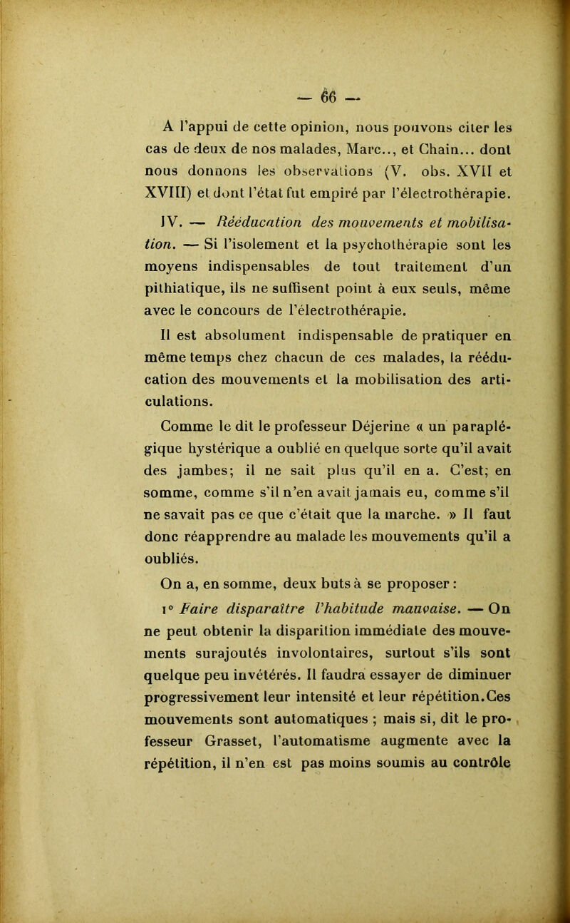 A l’appui de cette opinion, nous pouvons citer les cas de deux de nos malades, Marc.., et Chain... dont nous donnons les observations (V. obs. XVII et XVIII) et dont l’état fut empiré par l’électrothérapie. IV. — Rééducation des mouvements et mobilisa:- tion. — Si l’isolement et la psychothérapie sont les moyens indispensables de tout traitement d’un pithiatique, ils ne suffisent point à eux seuls, même avec le concours de l’électrothérapie. Il est absolument indispensable de pratiquer en même temps chez chacun de ces malades, la réédu- cation des mouvements et la mobilisation des arti- culations. Comme le dit le professeur Déjerine « un paraplé- gique hystérique a oublié en quelque sorte qu’il avait des jambes; il ne sait plus qu’il en a. C’est; en somme, comme s’il n’en avait jamais eu, comme s’il ne savait pas ce que c’était que la marche. » Il faut donc réapprendre au malade les mouvements qu’il a oubliés. On a, en somme, deux buts à se proposer : i0 Faire disparaître Vhabitude mauvaise.—On ne peut obtenir la disparition immédiate des mouve- ments surajoutés involontaires, surtout s’ils sont quelque peu invétérés. Il faudra essayer de diminuer progressivement leur intensité et leur répétition.Ces mouvements sont automatiques ; mais si, dit le pro- fesseur Grasset, l’automatisme augmente avec la répétition, il n’en est pas moins soumis au contrôle