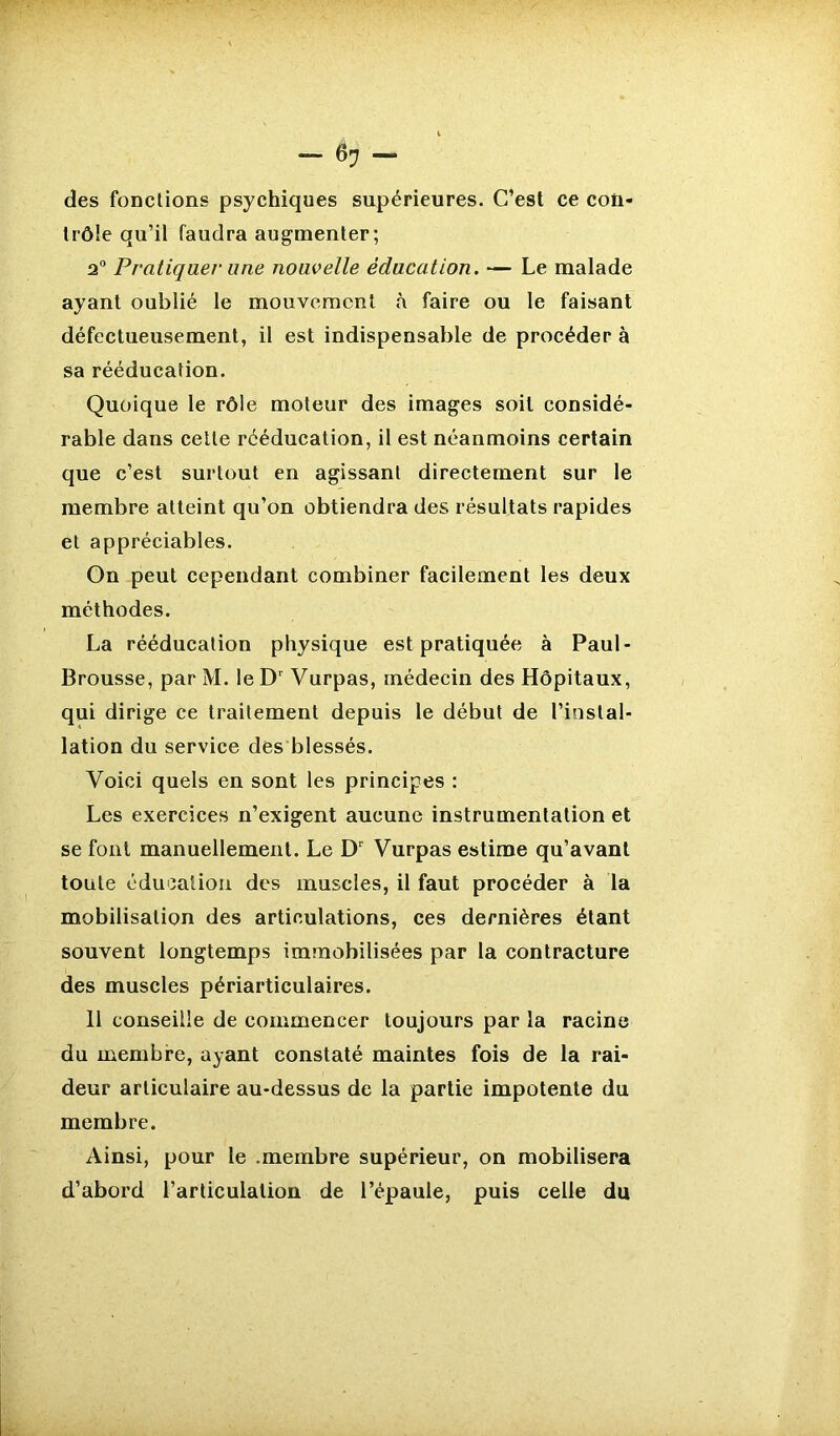 des fonctions psychiques supérieures. C’est ce con- trôle qu’il faudra augmenter; a0 Pratiquer une nouvelle éducation. — Le malade ayant oublié le mouvement à faire ou le faisant défectueusement, il est indispensable de procéder à sa rééducation. Quoique le rôle moteur des images soit considé- rable dans cette rééducation, il est néanmoins certain que c’est surtout en agissant directement sur le membre atteint qu’on obtiendra des résultats rapides et appréciables. On peut cependant combiner facilement les deux méthodes. La rééducation physique est pratiquée à Paul- Brousse, par M. le Dr Vurpas, médecin des Hôpitaux, qui dirige ce traitement depuis le début de l’instal- lation du service des blessés. Voici quels en sont les principes : Les exercices n’exigent aucune instrumentation et se font manuellement. Le Dr Vurpas estime qu’avant toute éducation des muscles, il faut procéder à la mobilisation des articulations, ces dernières étant souvent longtemps immobilisées par la contracture des muscles périarticulaires. 11 conseille de commencer toujours par la racine du membre, ayant constaté maintes fois de la rai- deur articulaire au-dessus de la partie impotente du membre. Ainsi, pour le .membre supérieur, on mobilisera d’abord l’articulation de l’épaule, puis celle du
