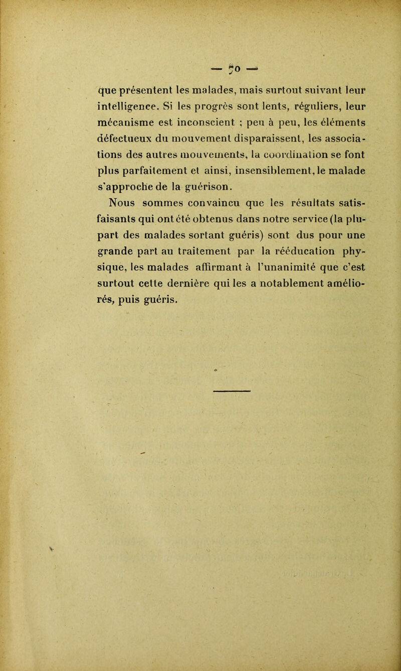 que présentent les malades, mais surtout suivant leur intelligence. Si les progrès sont lents, réguliers, leur mécanisme est inconscient ; peu à peu, les éléments défectueux du mouvement disparaissent, les associa- tions des autres mouvements, la coordination se font plus parfaitement et ainsi, insensiblement, le malade s’approche de la guérison. Nous sommes convaincu que les résultats satis- faisants qui ont été obtenus dans notre service (la plu- part des malades sortant guéris) sont dus pour une grande part au traitement par la rééducation phy- sique, les malades affirmant à l’unanimité que c’est surtout cette dernière qui les a notablement amélio- rés, puis guéris. v