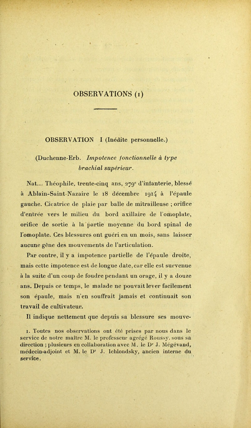 OBSERVATION I (Inédite personnelle.) (Duchenne-Erb. Impotence fonctionnelle à type brachial supérieur. Nat... Théophile, trente-cinq ans, 279e d’intanterie, blessé à Ablain-Saint-Nazaire le 18 décembre 1914 à l’épaule gauche. Cicatrice de plaie par balle de mitrailleuse ; orifice d’entrée vers le milieu du bord axillaire de l’omoplate, orifice de sortie à la partie moyenne du bord spinal de l’omoplate. Ces blessures ont guéri en un mois, sans laisser aucune gêne des mouvements de l’articulation. Par contre, il y a impotence partielle de l’épaule droite, mais cette impotence est de longue date, car elle est survenue à la suite d’un coup de foudre pendant un orage, il y a douze ans. Depuis ce temps, le malade ne pouvait lever facilement son épaule, mais n’en souffrait jamais et continuait son travail de cultivateur. Il indique nettement que depuis sa blessure ses mouve- 1. Toutes nos observations ont été prises par nous dans le service de notre maître M. le professeur agrégé Roussy, sous sa direction ; plusieurs en collaboration avec M. le Dr J. Mégévand, médecin-adjoint et M. le Dr J. Ichlondsky, ancien interne du service.