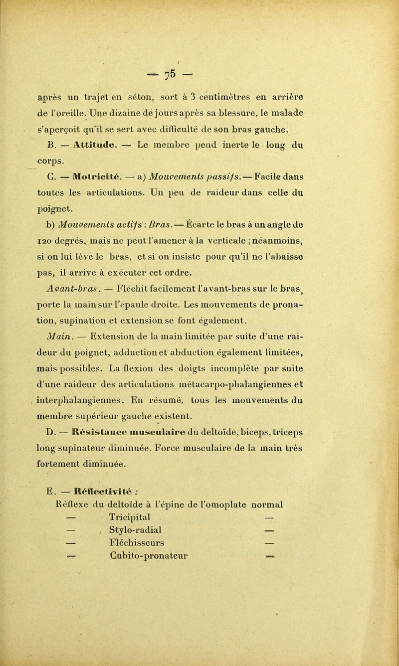 après un trajet en séton, sort à 3 centimètres en arrière de l’oreille. Une dizaine dé jours après sa blessure, le malade s’aperçoit qu’il se sert avec difficulté de son bras gauche. B. — Attitude. — Le membre pend inerte le long du corps. G. — Motricité. — a) Mouvements passifs. — Facile dans toutes les articulations. Un peu de raideur dans celle du poignet. b) Mouvements actifs : Bras. — Ecarte le bras à un angle de 120 degrés, mais ne peut l’amener à la verticale ; néanmoins, si on lui lève le bras, et si on insiste pour qu’il ne l’abaisse pas, il arrive à exécuter cet ordre. Avant-bras. — Fléchit facilement l’avant-bras sur le bras porte la main sur l’épaule droite. Les mouvements de prona- tion, supination et extension se font également. Main. — Extension de la main limitée par suite d’une rai- deur du poignet, adduction et abduction également limitées, mais possibles. La flexion des doigts incomplète par suite d’une raideur des articulations métacarpo-phalangiennes et interphalangiennes. En résumé, tous les mouvements du membre supérieur gauche existent. D. — Résistance musculaire du deltoïde, biceps, triceps long supinateur diminuée. Force musculaire de la main très fortement diminuée. E. — Réflectivité : Réflexe du deltoïde à l’épine de l’omoplate normal — Tricipital — — Stylo-radial — — Fléchisseurs — — Cubito-pronateur —*