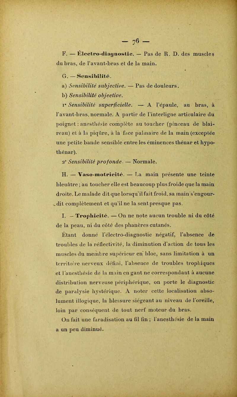 F. — Électro-diagnostic. — Pas de R. D. des muscles du bras, de l’avant-bras et de la main. G. — Sensibilité. a) Sensibilité subjective. — Pas de douleurs. b) Sensibilité objective. i* Sensibilité superficielle. — A l’épaule, au bras, à l’avant-bras, normale. A partir de l’interligne articulaire du poignet : anesthésie complète au toucher (pinceau de blai- reau) et à la piqûre, à la face palmaire de la main (exceptée une petite bande sensible entre les éminences thénar et hypo- thénar). 2° Sensibilité profonde. — Normale. H. — Vaso-motricité. — La main présente une teinte bleuâtre; au toucher elle est beaucoup plus froide que la main droite. Le malade dit que lorsqu’il fait froid, sa main s’engour- v. dit complètement et qu’il ne la sent presque pas. I. — Trophicité. — On ne note aucun trouble ni du côté de la peau, ni du côté des phanères cutanés. Étant donné l’électrô-diagnostic négatif, l’absence de troubles de la réflectivité, la diminution d’action de tous les muscles du membre supérieur en bloc, sans limitation à un territoire nerveux défini, l'absence de troubles trophiques et l'anesthésie de la main en gant ne correspondant à aucune distribution nerveuse périphérique, on porte le diagnostic de paralysie hystérique. A noter cette localisation abso- lument illogique, la blessure siégeant au niveau de l’oreille, loin par conséquent de tout nerf moteur du bras. On fait une faradisation au fil fin ; l’anesthésie de la main a un peu diminué.