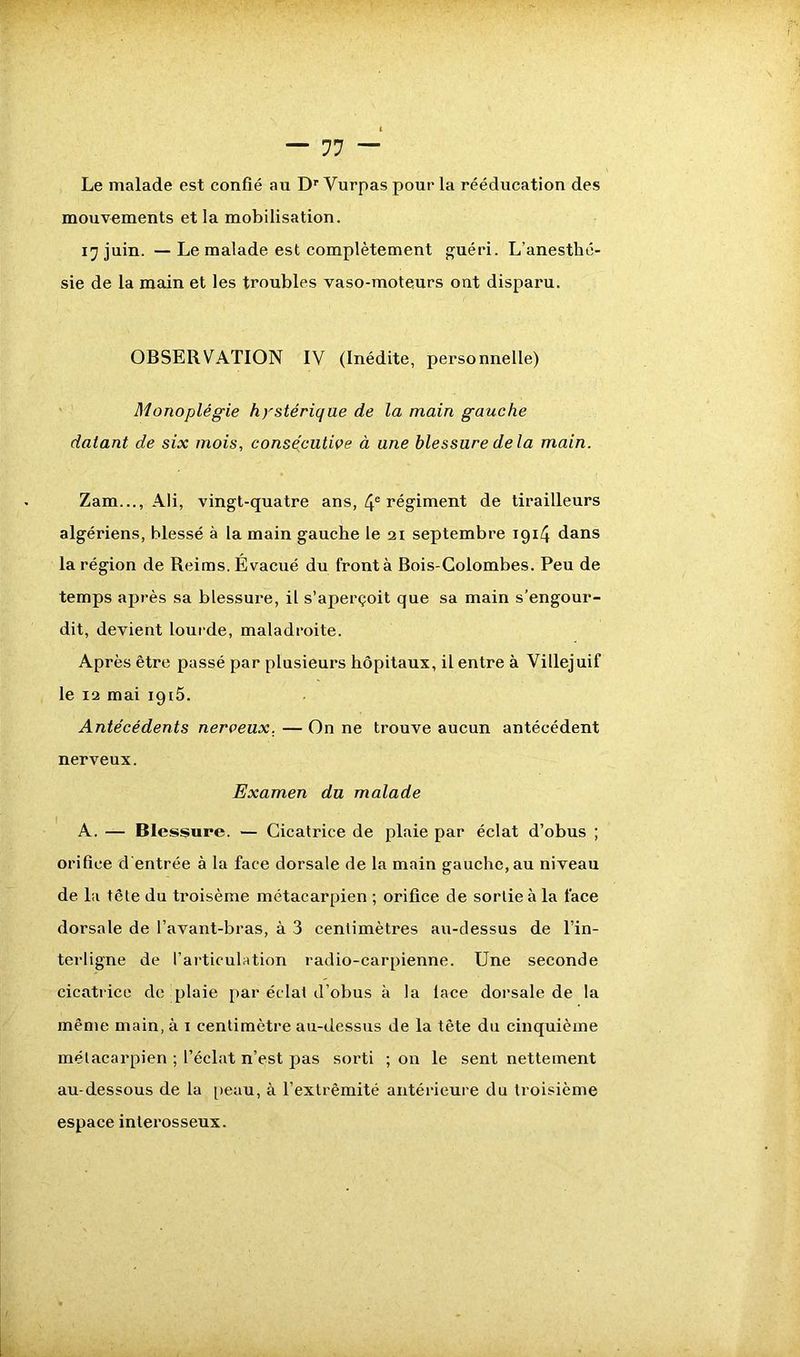 Le malade est confié au Dr Yurpas pour la rééducation des mouvements et la mobilisation. 17 juin. — Le malade est complètement guéri. L’anesthé- sie de la main et les troubles vaso-moteurs ont disparu. OBSERVATION IV (Inédite, personnelle) Monoplégie hystérique de la main gauche datant de six mois, consécutive à une blessure delà main. Zam..., Ali, vingt-quatre ans, 4e régiment de tirailleurs algériens, blessé à la main gauche le 21 septembre 19x4 dans la région de Reims. Évacué du front à Bois-Colombes. Peu de temps après sa blessure, il s’aperçoit que sa main s’engour- dit, devient lourde, maladroite. Après être passé par plusieurs hôpitaux, il entre à Villejuif le 12 mai 1915. Antécédents nerveux. — On ne trouve aucun antécédent nerveux. Examen du malade A. — Blessure. — Cicatrice de plaie par éclat d’obus ; orifice d'entrée à la face dorsale de la main gauche, au niveau de la tête du troisème métacarpien ; orifice de sortie à la face dorsale de l’avant-bras, à 3 centimètres au-dessus de l’in- terligne de l’articulation radio-carpienne. Une seconde cicatrice de plaie par éclat d’obus à la lace dorsale de la même main, à 1 centimètre au-dessus de la tête du cinquième mélacai'pien ; l’éclat n’est pas sorti ; on le sent nettement au-dessous de la peau, à l’extrémité antérieure du troisième espace inlerosseux.