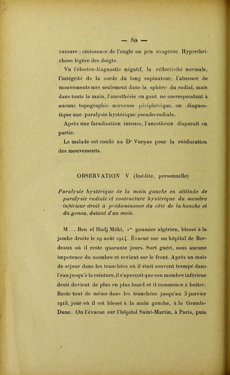 cassure ; croissance de l’ongle un peu exagérée. Hyperthri- chose légère des doigts. Vu l’électro-diagnostic négatif, la réflectivité normale, l’intégrité de la corde du long supinateur, l’absence de mouvements non seulement dans la sphère du l'adial, mais dans toute la main, l’anesthésie en gant ne correspondant à aucune topographie nerveuse périphérique, on diagnos- tique une paralysie hystérique pseudo-radiale. Après une faradisation intense, l’anesthésie disparaît en partie. Le malade est confié au Dr Vurpas pour la rééducation des mouvements. OBSERVATION V (Inédite, personnelle) Paralysie hystérique de la main gauche en attitude de paralysie radiale et contracture hystérique du membre inférieur droit à prédominance du côté de la hanche et du genou, datant d'un mois. M... Ben el Hadj Méki, \'r goumier algérien, blessé à la jambe droite le 29 août 1914. Evacué sur un hôpital de Bor- deaux où il reste quarante jours. Sort guéri, sans aucune impotence du membre et revient sur le front. Après un mois de séjour dans les tranchées où il était souvent trempé dans l’eau j usqu’à la ceinture,il s’aperçoit que son membre inférieur droit devient de plus en plus lourd et il commence à boiter. Reste tout de même dans les tranchées jusqu’au 3 janvier 1915, jour où il est blessé à la main gauche, à la Grande- Dune. On Tévacue sur l’hôpital Saint-Martin, à Paris, puis