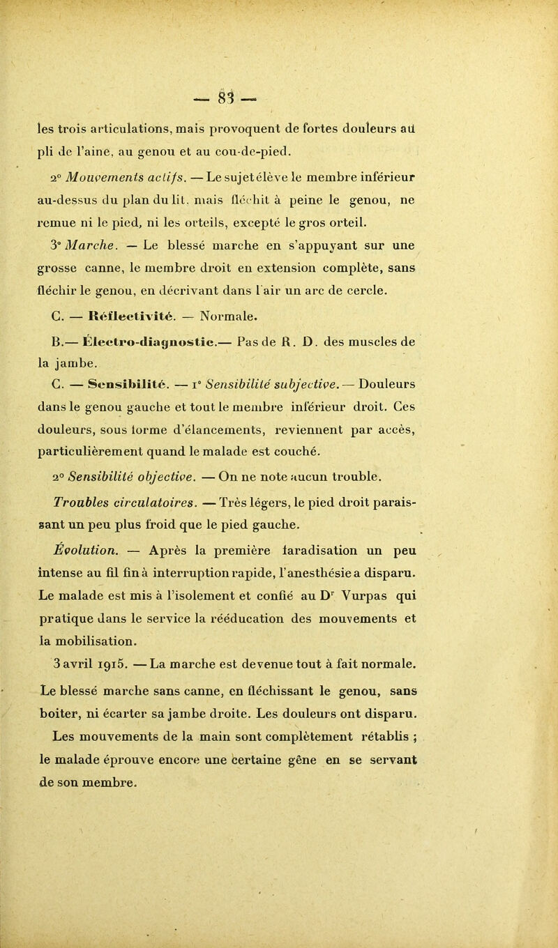 les trois articulations, mais provoquent de fortes douleurs ail pli de l’aine, au genou et au cou-de-pied. 20 Mouvements actifs. —Le sujetélève le membre inférieur au-dessus du plan du lit. mais fléchit à peine le genou, ne remue ni le pied, ni les orteils, excepté le gros orteil. 3Marche. — Le blessé marche en s’appuyant sur une grosse canne, le membre droit en extension complète, sans fléchir le genou, en décrivant dans 1 air un arc de cercle. C. — Réflectivité. — Normale. B. — Électro-diagnostic.— Pas de R. D. des muscles de la jambe. C. — Sensibilité. — x° Sensibilité subjective. — Douleurs dans le genou gauche et tout le membre inférieur droit. Ces douleurs, sous forme d’élancements, reviennent par accès, particulièrement quand le malade est couché. 2° Sensibilité objective. — On ne note aucun trouble. Troubles circulatoires. — Très légers, le pied droit parais- sant un peu plus froid que le pied gauche. Évolution. — Après la première faradisation un peu intense au fil fin à interruption rapide, l’anesthésie a disparu. Le malade est mis à l’isolement et confié au Dr Vurpas qui pratique dans le service la rééducation des mouvements et la mobilisation. 3 avril igiô. — La marche est devenue tout à fait normale. Le blessé marche sans canne, en fléchissant le genou, sans boiter, ni écarter sa jambe droite. Les douleurs ont disparu. Les mouvements de la main sont complètement rétablis ; le malade éprouve encore une certaine gêne en se servant de son membre.