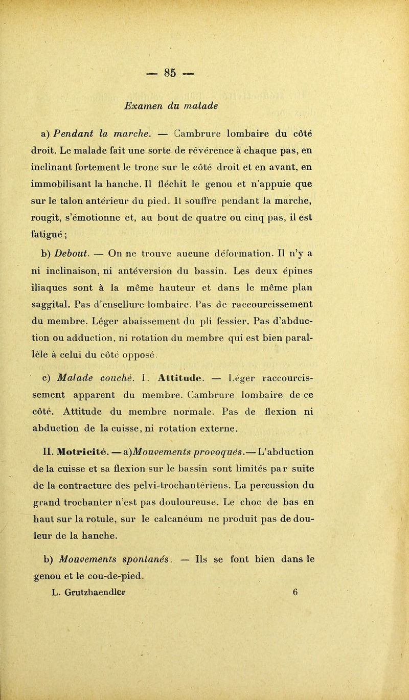 Examen du malade a) Pendant la marche. — Cambrure lombaire du côté droit. Le malade fait une sorte de révérence à chaque pas, en inclinant fortement le tronc sur le côté droit et en avant, en immobilisant la hanche. Il fléchit le genou et n’appuie que sur le talon antérieur du pied. Il souffre pendant la marche, rougit, s’émotionne et, au bout de quatre ou cinq pas, il est fatigué ; b) Debout. — On ne trouve aucune déformation. Il n’y a ni inclinaison, ni antéversion du bassin. Les deux épines iliaques sont à la même hauteur et dans le même plan saggital. Pas d’ensellure lombaire. Pas de raccourcissement du membre. Léger abaissement du pli fessier. Pas d’abduc- tion ou adduction, ni rotation du membre qui est bien paral- lèle à celui du côté opposé. c) Malade couché. I. Attitude. — Léger raccourcis- sement apparent du membre. Cambrure lombaire de ce côté. Attitude du membre normale. Pas de flexion ni abduction de la cuisse, ni rotation externe. II. Motricité.—a)Mouvements provoqués.— L’abduction de la cuisse et sa flexion sur le bassin sont limités par suite de la contracture des pelvi-trochantériens. La percussion du grand trochanter n’est pas douloureuse. Le choc de bas en haut sur la rotule, sur le calcanéum ne produit pas de dou- leur de la hanche. b) Mouvements spontanés. — Ils se font bien dans le genou et le cou-de-pied.