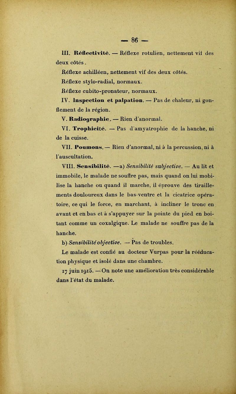 — 86 — III. Réflectivité. — Réflexe rotulien, nettement vif des deux côtés, Réflexe achilléen,. nettement vif des deux côtés. Réflexe stylo-radial, normaux. Réflexe cubito-pronateur, normaux. IV. Inspection et palpation. — Pas de chaleur, ni gon- flement de la région. V. Radiographie. — Rien d’anormal. VI. Trophicité. — Pas d’amyatrophie de la hanche, ni de la cuisse. VII. Poumons.— Rien d’anormal, ni à la percussion, ni à l’auscultation. VIII. Sensibilité. —a) Sensibilité subjective. — Au lit et immobile, le malade ne souftre pas, mais quand on lui mobi- lise la hanche ou quand il marche, il éprouve des tiraille- ments douloureux dans le bas-ventre et la cicatrice opéra- toire, ce qui le force, en marchant, à incliner le tronc en avant et en bas et à s’appuyer sur la pointe du pied en boi- tant comme un coxalgique. Le malade ne souffre pas de la hanche. b) Sensibilité objective. — Pas de troubles. Le malade est confié au docteur Vurpas pour la rééduca- tion physique et isolé dans une chambre. 17 juin 1915. —On note une amélioration très considérable dans l’état du malade.