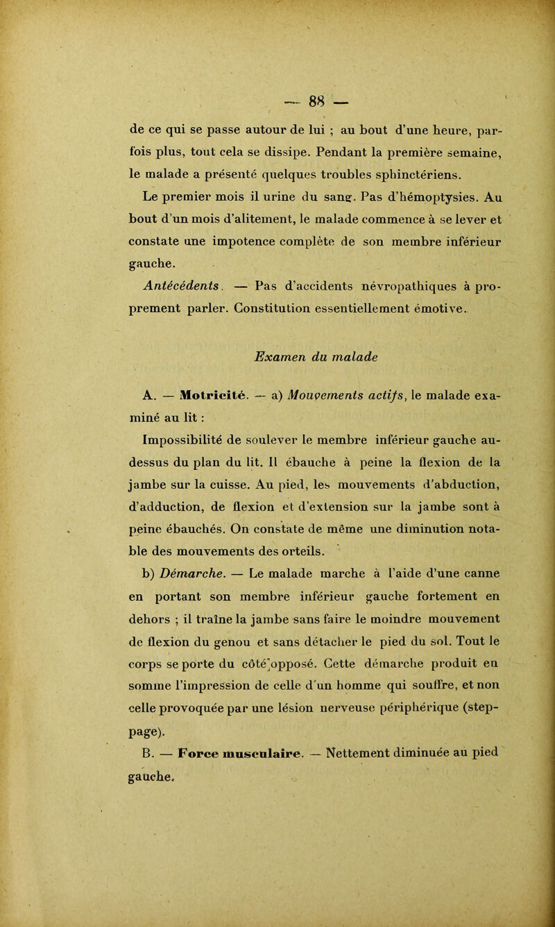 de ce qui se passe autour de lui ; au bout d’une heure, par- fois plus, tout cela se dissipe. Pendant la première semaine, le malade a présenté quelques troubles sphinctériens. Le premier mois il urine du sans:. Pas d’hémoptysies. Au bout d’un mois d’alitement, le malade commence à se lever et constate une impotence complète de son membre inférieur gauche. Antécédents. — Pas d’accidents névropathiques à pro- prement parler. Constitution essentiellement émotive. Examen du malade A. — Motricité. — a) Mouvements actifs, le malade exa- miné au lit : Impossibilité de soulever le membre inférieur gauche au- dessus du plan du lit. Il ébauche à peine la flexion de la jambe sur la cuisse. Au pied, les mouvements d’abduction, d’adduction, de flexion et d’extension sur la jambe sont à peine ébauchés. On constate de même une diminution nota- ble des mouvements des orteils. b) Démarche. — Le malade marche à l’aide d’une canne en portant son membre inférieur gauche fortement en dehors ; il traîne la jambe sans faire le moindre mouvement de flexion du genou et sans détacher le pied du sol. Tout le corps se porte du côté]opposé. Cette démarche produit en somme l’impression de celle d’un homme qui souffre, et non celle provoquée par une lésion nerveuse périphérique (step- page). B. — Force musculaire. — Nettement diminuée au pied gauche.