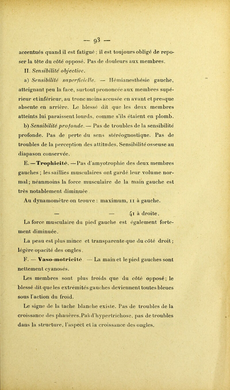 ser la tête du côté opposé. Pas de douleurs aux membres. II. Sensibilité objective. a) Sensibilité superficielle. — Hémianesthésie gauche, atteignant peu la face, surtout prononcée aux membres supé- rieur et inférieur, au tronc moins accusée en ayant et presque absente en arrière. Le blessé dit que les deux membres atteints lui paraissent lourds, comme s’ils étaient en plomb. b) Sensibilité profonde. — Pas de troubles de la sensibilité profonde. Pas de perte du sens stéréognostique. Pas de troubles de la perception des attitudes. Sensibilité osseuse au diapason conservée. E. — Trophicité. —Pas d’amyotrophie des deux membres gauches ; les saillies musculaires ont gardé leur volume nor- mal ; néanmoins la force musculaire de la main gauche est très notablement diminuée. Au dynamomètre on trouve : maximum, ix à gauche. — — 4i à droite. La force musculaire du pied gauche est également forte- ment diminuée. La peau est plus mince et transparente que du côté droit ; légère opacité des ongles. F. — Vaso-motricité. — La main et le pied gauches sont nettement cyanosés. Les membres sont plus froids que du côté opposé; le blessé dit que les extrémités gauches deviennent toutes bleues sous l’action du froid. Le signe de la tache blanche existe. Pas de troubles de la croissance des phanères.Pas d’hypertrichose, pas de troubles dans la structure, l’aspect et la croissance des ongles.