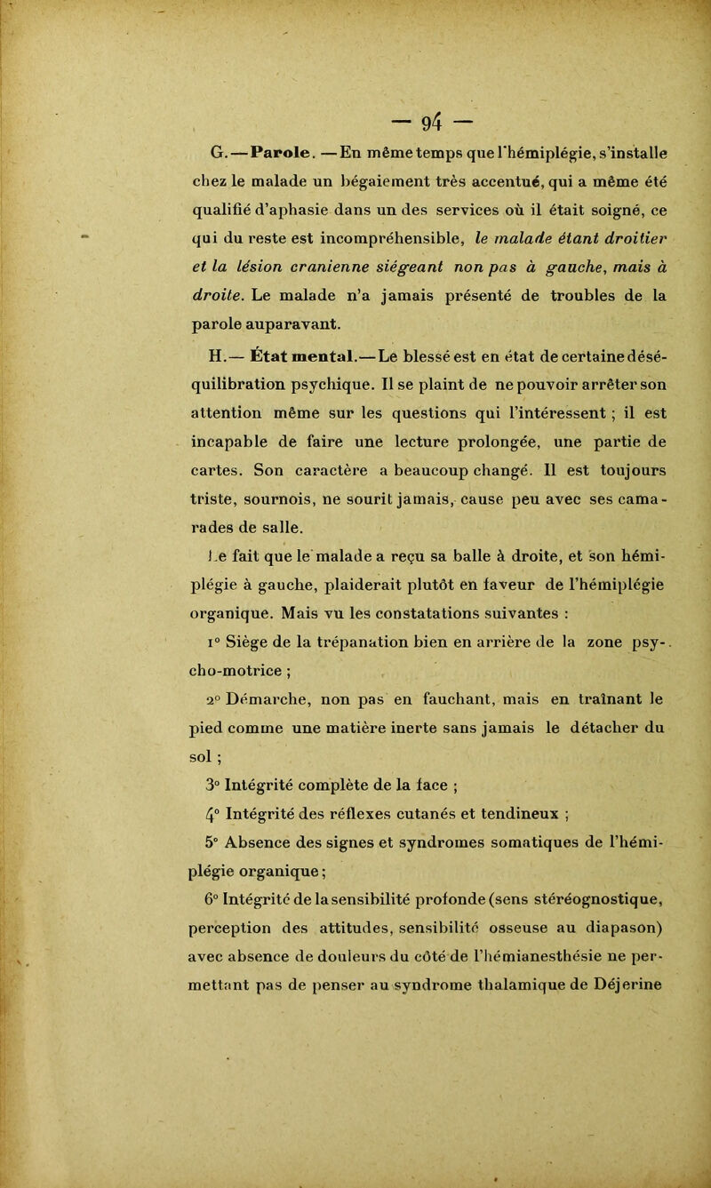 G. — Parole. —En même temps que l'hémiplégie, s’installe chez le malade un bégaiement très accentué, qui a même été qualifié d’aphasie dans un des services où il était soigné, ce qui du reste est incompréhensible, le malade étant droitier et la lésion crânienne siégeant non pas à gauche, mais à droite. Le malade n’a jamais présenté de troubles de la parole auparavant. H. — État mental.—Le blessé est en état de certaine désé- quilibration psychique. Il se plaint de ne pouvoir arrêter son attention même sur les questions qui l’intéressent ; il est incapable de faire une lecture prolongée, une partie de cartes. Son caractère a beaucoup changé. 11 est toujours triste, sournois, ne sourit jamais, cause peu avec ses cama- rades de salle. Le fait que le malade a reçu sa balle à droite, et son hémi- plégie à gauche, plaiderait plutôt en laveur de l’hémiplégie organique. Mais vu les constatations suivantes : i° Siège de la trépanation bien en arrière de la zone psy-. cho-motrice ; 2° Démarche, non pas en fauchant, mais en traînant le pied comme une matière inerte sans jamais le détacher du sol ; 3° Intégrité complète de la lace ; 4° Intégrité des réflexes cutanés et tendineux ; 5° Absence des signes et syndromes somatiques de l’hémi- plégie organique ; 6° Intégrité de la sensibilité profonde (sens stéréognostique, perception des attitudes, sensibilité osseuse au diapason) avec absence de douleurs du côté de l’hémianesthésie ne per- mettant pas de penser au syndrome thalamique de Déjerine