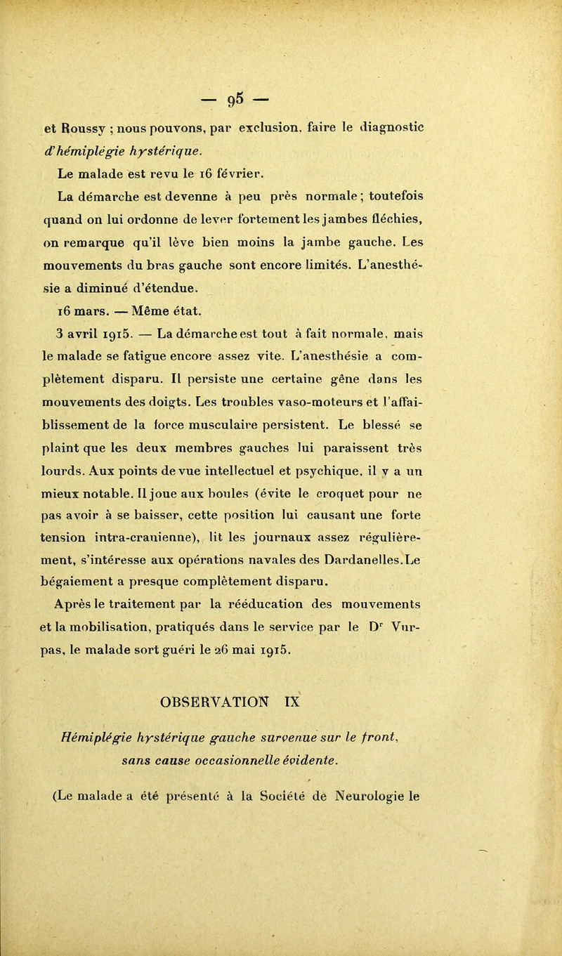 et Roussy ; nous pouvons, par exclusion, faire le diagnostic d'hémiplégie hystérique. Le malade est revu le 16 février. La démarche est devenne à peu près normale ; toutefois quand on lui ordonne de lever fortement les jambes fléchies, on remarque qu’il lève bien moins la jambe gauche. Les mouvements du bras gauche sont encore limités. L’anesthé- sie a diminué d’étendue. 16 mars. — Même état. 3 avril 1915. — La démarche est tout à fait normale, mais le malade se fatigue encore assez vite. L’anesthésie a com- plètement disparu. Il persiste une certaine gêne dans les mouvements des doigts. Les troubles vaso-moteurs et l’affai- blissement de la force musculaire persistent. Le blessé se plaint que les deux membres gauches lui paraissent très lourds. Aux points de vue intellectuel et psychique, il v a un mieux notable. 11 joue aux boules (évite le croquet pour ne pas avoir à se baisser, cette position lui causant une forte tension intra-cranienne), lit les journaux assez régulière- ment, s’intéresse aux opérations navales des Dardanelles.Le bégaiement a presque complètement disparu. Après le traitement par la rééducation des mouvements et la mobilisation, pratiqués dans le service par le Dr Vur- pas, le malade sort guéri le 26 mai igi5. OBSERVATION IX Hémiplégie hystérique gauche survenue sur le front, sans cause occasionnelle évidente. (Le malade a été présenté à la Société de Neurologie le