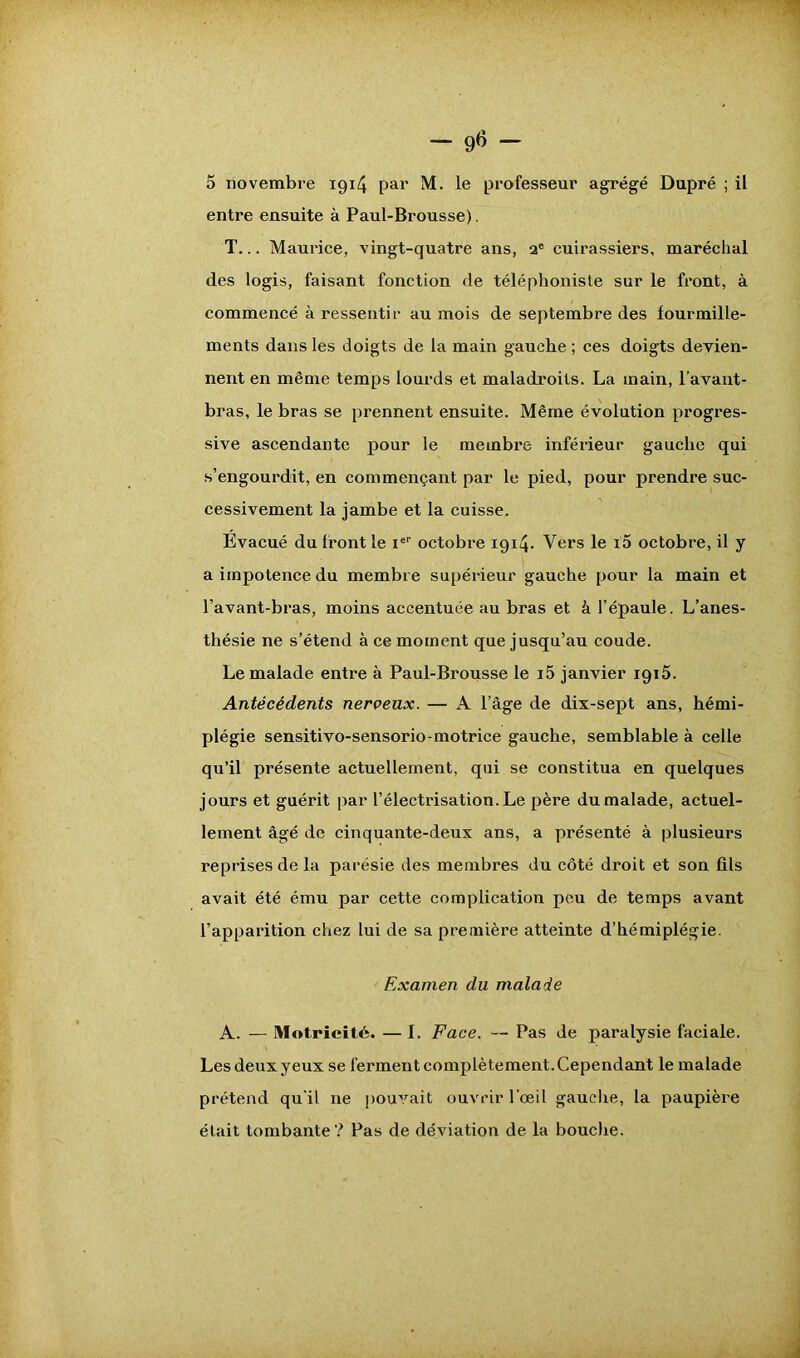 entre ensuite à Paul-Brousse). T... Maurice, vingt-quatre ans, ae cuirassiers, maréchal des logis, faisant fonction de téléphoniste sur le front, à commencé à ressentir au mois de septembre des fourmille- ments dans les doigts de la main gauche ; ces doigts deyien- nent en même temps lourds et maladroits. La main, l’avant- bras, le bras se prennent ensuite. Même évolution progres- sive ascendante pour le membre inférieur gauche qui s’engourdit, en commençant par le pied, pour prendre suc- cessivement la jambe et la cuisse. Evacué du front le Ier octobre 1914. Vers le i5 octobre, il y a impotence du membre supérieur gauche pour la main et l’avant-bras, moins accentuée au bras et à l’épaule. L’anes- thésie ne s’étend à ce moment que jusqu’au coude. Le malade entre à Paul-Brousse le i5 janvier 1915. Antécédents nerveux. — A l’âge de dix-sept ans, hémi- plégie sensitivo-sensorio-motrice gauche, semblable à celle qu’il présente actuellement, qui se constitua en quelques jours et guérit par l’électrisation. Le père du malade, actuel- lement âgé de cinquante-deux ans, a présenté à plusieurs reprises de la parésie des membres du côté droit et son fils avait été ému par cette complication peu de temps avant l’apparition chez lui de sa première atteinte d’hémiplégie. Examen du malade A. — Motricité. —I. Face. — Pas de paralysie faciale. Les deux yeux se ferment complètement. Cependant le malade prétend qu'il 11e pouvait ouvrir l’œil gauche, la paupière était tombante? Pas de déviation de la bouche.