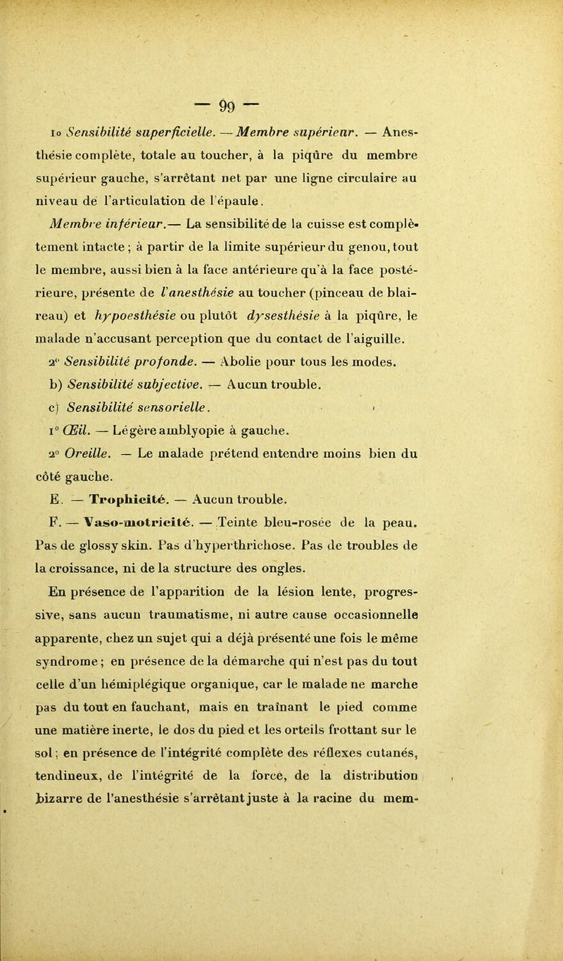 io Sensibilité superficielle. — Membre supérieur. — Anes- thésie complète, totale au toucher, à la piqûre du membre supérieur gauche, s’arrêtant net par une ligne circulaire au niveau dé l’articulation de l’épaule. Membre inférieur.— La sensibilité de la cuisse est complè- tement intacte ; à partir de la limite supérieur du genou, tout le membre, aussi bien à la face antérieure qu’à la face posté- rieure, présente de Vanesthésie au toucher (pinceau de blai- reau) et hypoesthésie ou plutôt dysesthésie à la piqûre, le malade n’accusant perception que du contact de l’aiguille. 2° Sensibilité profonde. — Abolie pour tous les modes. b) Sensibilité subjective. — Aucun trouble. c) Sensibilité sensorielle. > i° Œil. — Légère ainblyopie à gauche. 2° Oreille. — Le malade prétend entendre moins bien du côté gauche. E. — Trophicité. — Aucun trouble. F. — Vaso-motricité. — Teinte bleu-rosée de la peau. Pas de glossy skin. Pas d’hyperthrichose. Pas de troubles de la croissance, ni de la structure des ongles. En présence de l’apparition de la lésion lente, progres- sive, sans aucun traumatisme, ni autre cause occasionnelle apparente, chez un sujet qui a déjà présenté une fois le même syndrome ; en présence de la démarche qui n’est pas du tout celle d’un hémiplégique organique, car le malade ne marche pas du tout en fauchant, mais en traînant le pied comme une matière inerte, le dos du pied et les orteils frottant sur le sol ; en présence de l’intégrité complète des réflexes cutanés, tendineux, de l’intégrité de la forcé, de la distribution bizarre de l’anesthésie s’arrêtant juste à la racine du mem-