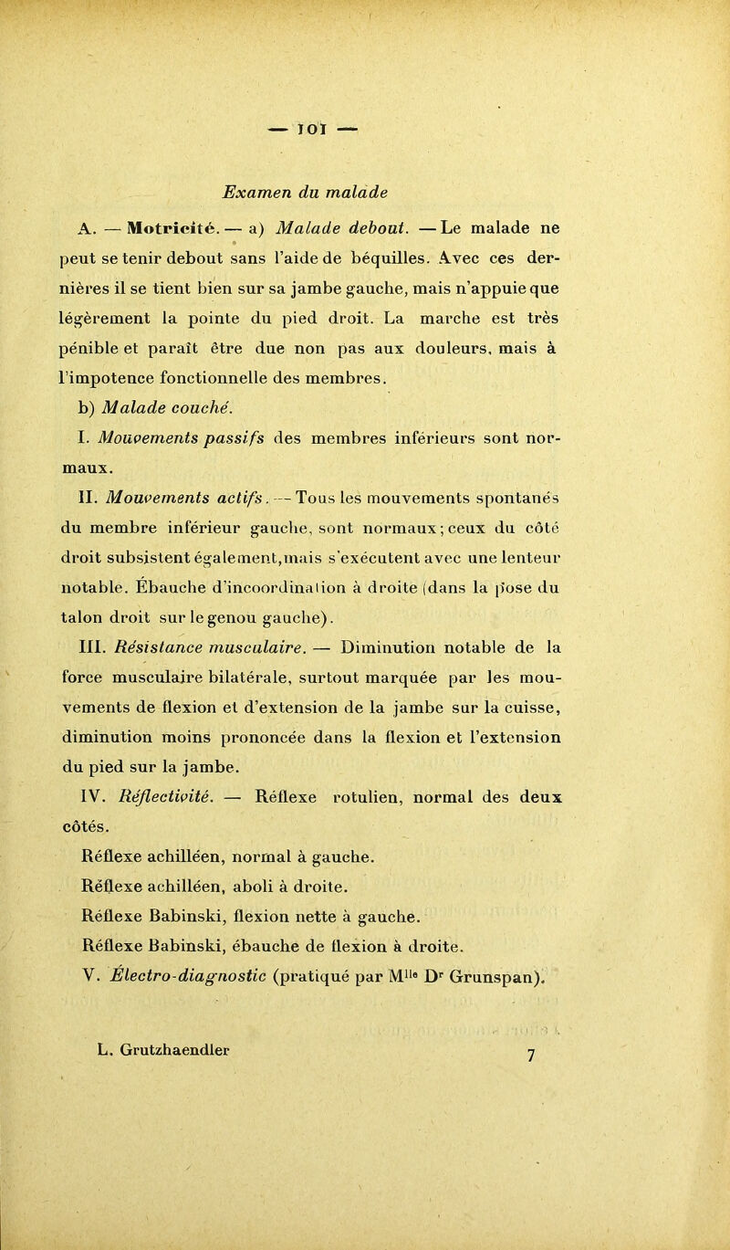 Examen du malade A. — Motricité.— a) Malade debout. —Le malade ne peut se tenir debout sans l’aide de béquilles. Avec ces der- nières il se tient bien sur sa jambe gauche, mais n’appuie que légèrement la pointe du pied droit. La marche est très pénible et paraît être due non pas aux douleurs, mais à l’impotence fonctionnelle des membres. b) Malade couché. I. Mouvements passifs des membres inférieurs sont nor- maux. IL Mouvements actifs. — Tous les mouvements spontanés du membre inférieur gauche, sont normaux; ceux du côté droit subsistent également,mais s'exécutent avec une lenteur notable. Ebauche d’incoordinal ion à droite (dans la p'ose du talon droit sur le genou gauche). III. Résistance musculaire. — Diminution notable de la force musculaire bilatérale, surtout marquée par les mou- vements de flexion et d’extension de la jambe sur la cuisse, diminution moins prononcée dans la flexion et l’extension du pied sur la jambe. IV. Réflectivité. — Réflexe rotulien, normal des deux côtés. Réflexe achilléen, normal à gauche. Réflexe achilléen, aboli à droite. Réflexe Babinski, flexion nette à gauche. Réflexe Babinski, ébauche de flexion à droite. V. Électro-diagnostic (pratiqué par M110 ûr Grunspan). L. Grutzhaendler