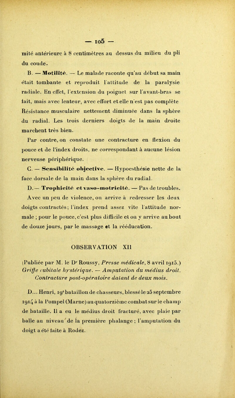 mité antérieure à $ centimètres au dessus du milieu du pli du coude. B. — Motilité. — Le malade raconte qu’au début sa main était tombante et reproduit l’attitude de la paralysie radiale. En effet, l’extension du poignet sur l'avant-bras se fait, mais avec lenteur, avec effort et elle n’est pas complète Résistance musculaire nettement diminuée dans la sphère du radial. Les trois derniers doigts de la main droite marchent très bien. Par contre, on constate une contracture en flexion du pouce et de l’index droits, ne correspondant à aucune lésion nerveuse périphérique. G. — Sensibilité objective. — Hypoesthésie nette de la face dorsale de la main dans la sphère du radial. D.— Trophicité etA^aso-motricité. — Pas de troubles. Avec un peu de violence, ou arrive à redresser les deux doigts contractés ; l’index prend assez vite l’attitude nor- male ; pour le pouce, c’est plus difficile et on y arrive au bout de douze jours, par le massage «t la rééducation. OBSERVATION XII (Publiée par M. le Dr Roussy, Presse médicale, 8 avril 1915.) Griffe cubitale hystérique. — Amputation du médius droit. Contracture post-opératoire datant de deux mois. D... Henri, ig'bataillon de chasseurs, blessé le 25 septembre 191/J à la Pompel (Marne) au quatorzième combat sur le champ de bataille. Il a eu le médius droit fracturé, avec plaie par balle au niveau'de la première phalange ; l’amputation du doigt a été laite à Rodez.