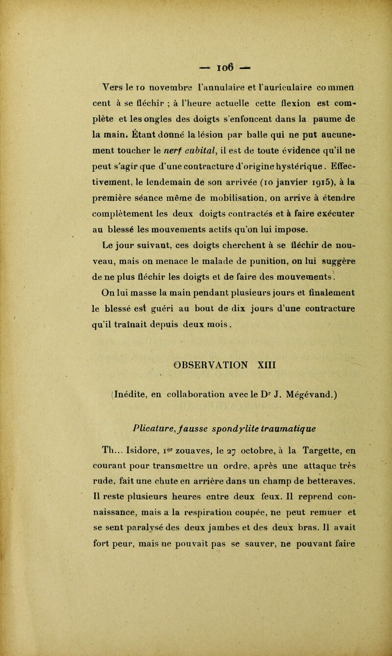 Vers le io novembre l'annulaire et l'auriculaire commen cent à se fléchir ; à l’heure actuelle cette flexion est com- plète et les ongles des doigts s’enfoncent dans la paume de la main. Étant donné la lésion par balle qui ne put aucune- ment toucher le nerf cubital, il est de toute évidence qu’il ne peut s'agir que d’une contracture d’origine hystérique. Effec- tivement, le lendemain de son arrivée (io janvier 1915), à la première séance même de mobilisation, on arrive à étendre complètement les deux doigts contractés et à faire exécuter au blessé les mouvements actifs qu’on lui impose. Le jour suivant, ces doigts cherchent à se fléchir de nou- veau, mais on menace le malade de punition, on lui suggère de ne plus fléchir les doigts et de faire des mouvements. On lui masse la main pendant plusieurs jours et finalement le blessé est guéri au bout de dix jours d’une contracture qu’il traînait depuis deux mois. OBSERVATION XIII (Inédite, en collaboration avec le Dr J. Mégévand.) Plicature, fausse spondylite traumatique Th... Isidore, ier zouaves, le 27 octobre, à la Targette, en courant pour transmettre un ordre, après une attaque très rude, fait une chute en arrière dans un champ de betteraves. Il reste plusieurs heures entre deux feux. Il reprend con- naissance, mais a la respiration coupée, ne peut remuer et se sent paralysé des deux jambes et des deux bras. 11 avait fort peur, mais ne pouvait pas se sauver, ne pouvant faire