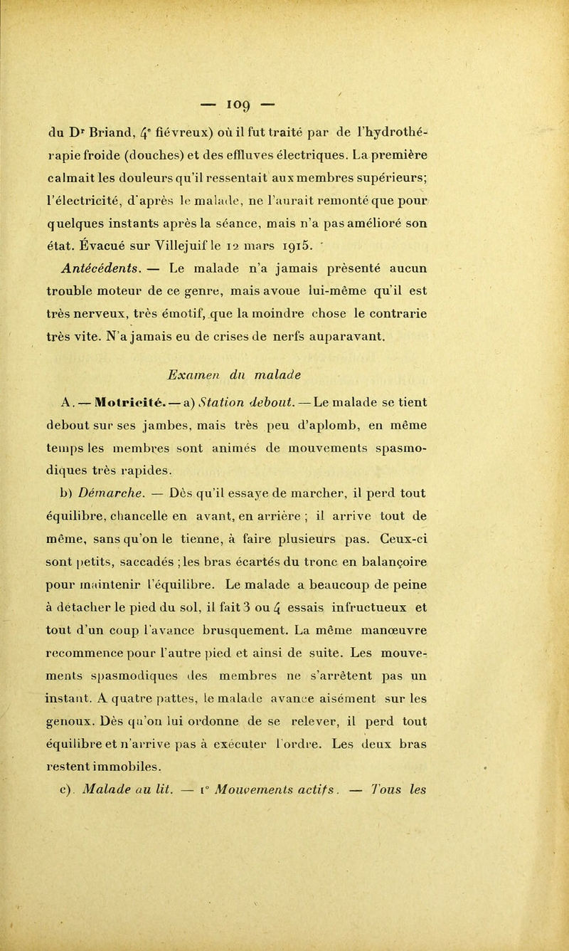 du Dr Briand, 4” fiévreux) où il fut traité par de l’hydrothé- rapie froide (douches) et des effluves électriques. La première calmait les douleurs qu’il ressentait aux membres supérieurs; l’électricité, d'après le malade, ne l’aurait remonté que pour quelques instants après la séance, mais n’a pas amélioré son état. Evacué sur Villejuif le 12 mars iç)i5. ' Antécédents. — Le malade n’a jamais présenté aucun trouble moteur de ce genre, mais avoue lui-même qu’il est très nerveux, très émotif, que la moindre chose le contrarie très vite. N’a jamais eu de crises de nerfs auparavant. Examen dn malade A. — Motricité. — a) Station debout. —Le malade se tient debout sur ses jambes, mais très peu d’aplomb, en même temps les membres sont animés de mouvements spasmo- diques très rapides. b) Démarche. — Dès qu’il essaye de marcher, il perd tout équilibre, chancelle en avant, en arrière ; il arrive tout de même, sans qu’on le tienne, à faire plusieurs pas. Ceux-ci sont petits, saccadés ;les bras écartés du tronc en balançoire pour maintenir l’équilibre. Le malade a beaucoup de peine à détacher le pied du sol, il fait 3 ou 4 essais infructueux et tout d’un coup l’avance brusquement. La même manœuvre recommence pour l’autre pied et ainsi de suite. Les mouve- ments spasmodiques des membres ne s’arrêtent pas un instant. A quatre pattes, le malade avance aisément sur les genoux. Dès qu’on lui ordonne de se relever, il perd tout équilibre et n’arrive pas à exécuter l’ordre. Les deux bras restent immobiles. c) . Malade au lit. — j° Mouvements actifs. — Tous les