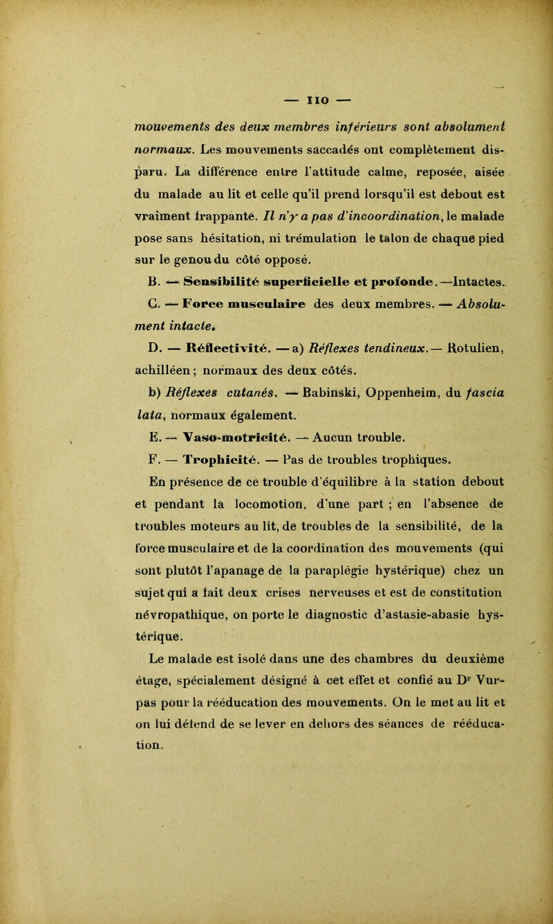 iio — mouvements des deux membres inférieurs sont absolument normaux. Les mouvements saccadés ont complètement dis- paru. La différence entre l’attitude calme, reposée, aisée du malade au lit et celle qu’il prend lorsqu’il est debout est vraiment frappante. Il ny a pas d’incoordination, le malade pose sans hésitation, ni trémulation le talon de chaque pied sur le genou du côté opposé. B. — Sensibilité superficielle et profonde.—Intactes. G. — Force musculaire des deux membres. — Absolu- ment intacte. D. — Réflectivité. —a) Réflexes tendineux. — Rotulien, achilléen; normaux des deux côtés. b) Réflexes cutanés. — Babinski, Oppenheim, du fascia lata, normaux également. E. — Vaso-motricité. Aucun trouble. F. — Trophicité. — Pas de troubles trophiques. En présence de ce trouble d’équilibre à la station debout et pendant la locomotion, d’une part ; en l’absence de troubles moteurs au lit, de troubles de la sensibilité, de la force musculaire et de la coordination des mouvements (qui sont plutôt l’apanage de la paraplégie hystérique) chez un sujet qui a lait deux crises nerveuses et est de constitution névropathique, on porte le diagnostic d’astasie-abasie hys- térique. Le malade est isolé dans une des chambres du deuxième étage, spécialement désigné à cet effet et confié au Dr Vur- pas pour la rééducation des mouvements. On le met au lit et on lui détend de se lever en dehors des séances de rééduca- tion.