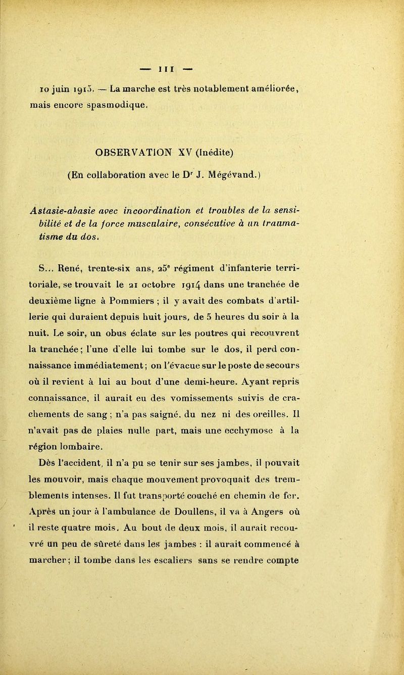 To juin 1910. — Lamarche est très notablement améliorée, mais encore spasmodique. OBSERVATION XV (Inédite) (En collaboration avec le Dr J. Mégévand.) Astasie-abasie avec incoordination et troubles de la sensi- bilité et de la force musculaire, consécutive à un trauma- tisme du dos. S... René, trente-six ans, a5e régiment d’infanterie terri- toriale, se trouvait le ai octobre 1914 dans une tranchée de deuxième ligne à Pommiers ; il y avait des combats d’artil- lerie qui duraient depuis huit jours, de 5 heures du soir à la nuit. Le soir, un obus éclate sur les poutres qui recouvrent la tranchée; l’une d'elle lui tombe sur le dos, il perd con- naissance immédiatement ; on l’évacue sur le poste de secours où il revient à lui au bout d’une demi-heure. Ayant repris connaissance, il aurait eu des vomissements suivis de cra- chements de sang ; n’a pas saigné, du nez ni des oreilles. Il n’avait pas de plaies nulle part, mais une ecchymose à la région lombaire. Dès l’accident, il n’a pu se tenir sur ses jambes, il pouvait les mouvoir, mais chaque mouvement provoquait des trem- blements intenses. Il fut transporté couché en chemin de fer. Après un jour à l’ambulance de Doullens, il va à Angers où il reste quatre mois. Au bout de deux mois, il aurait recou- vré un peu de sûreté dans les jambes : il aurait commencé à marcher ; il tombe dans les escaliers sans se rendre compte
