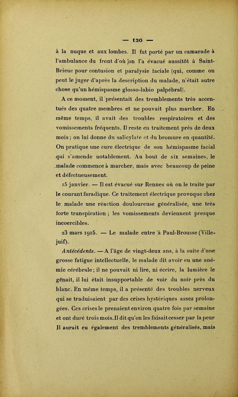 l’ambulance du front d’où ;on l’a évacué aussitôt à Saint- Brieuc pour contusion et paralysie faciale (qui, comme on peut le juger d’après la description du malade, n’était autre chose qu’un hémispasme glosso-labio palpébral). A ce moment, il présentait des tremblements très accen- tués des quatre membres et ne pouvait plus marcher. En même temps, il avait des troubles respiratoires et des vomissements fréquents. Il reste en traitement près de deux mois ; on lui donne du salicylale et du bromure en quantité. On pratique une cure électrique de son hémispasme facial qui s’amende notablement. Au bout de six semaines, le malade commence à marcher, mais avec beaucoup de peine et défectueusement. i5 janvier. — Il est évacué sur Rennes où on le traite par le courant faradique. Ce traitement électrique provoque chez le malade une réaction douloureuse généralisée, une très forte transpiration ; les vomissements deviennent presque incoercibles. 23 mars 1915. — Le malade entre 'à Paul-Brousse (Ville- juif). Antécédents. —A l’âge de vingt-deux ans, à la suite d’une grosse fatigue intellectuelle, le malade dit avoir eu une ané- mie cérébrale; il ne pouvait ni lire, ni écrire, la lumière le gênait, il lui était insupportable de voir du noir près du blanc. En même temps, il a présenté des troubles nerveux qui se traduisaient par des crises hystériques assez prolon- gées. Ces crises le prenaient environ quatre fois par semaine et ont duré trois mois.Il dit qu’on les faisait cesser par la peur Il aurait eu également des tremblements généralisés, mais