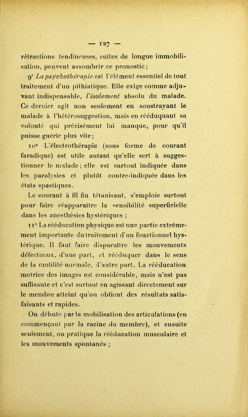 rétractions tendineuses, suites de longue immobili- sation, peuvent assombrir ce pronostic; 9° La psychothérapie est l’élément essentiel de tout traitement d’un pithiatique. Elle exige comme adju- vant indispensable, Visolement absolu du malade. Ce dernier agit non seulement en soustrayant le malade à l’hétérosuggestion, mais en rééduquant sa volonté qui précisément lui manque, pour qu’il puisse guérir plus vite; io° L’électrothérapie (sous forme de courant faradique) est utile autant qu’elle sert à sugges- tionner le malade ; elle est surtout indiquée dans les paralysies et plutôt contre-indiquée dans les états spastiques. Le courant à fi! fin tétanisant, s’emploie surtout pour faire réapparaître la sensibilité superficielle dans les anesthésies hystériques ; 11° La rééducation physique est une partie extrême- ment importante du traitement d’un fouctionnel hys- térique. 11 faut faire disparaître les mouvements défectueux, d’une part, et rééduquer dans le sens de la motilité normale, d’autre part. La rééducation motrice des images est considérable, mais n’est pas suffisante et c’est surtout en agissant directement sur le membre atteint qu’on obtient des résultats satis- faisants et rapides. On débute parla mobilisation des articulations (en commençant par la racine du membre), et ensuite seulement, on pratique la rééducation musculaire et les mouvements spontanés ;