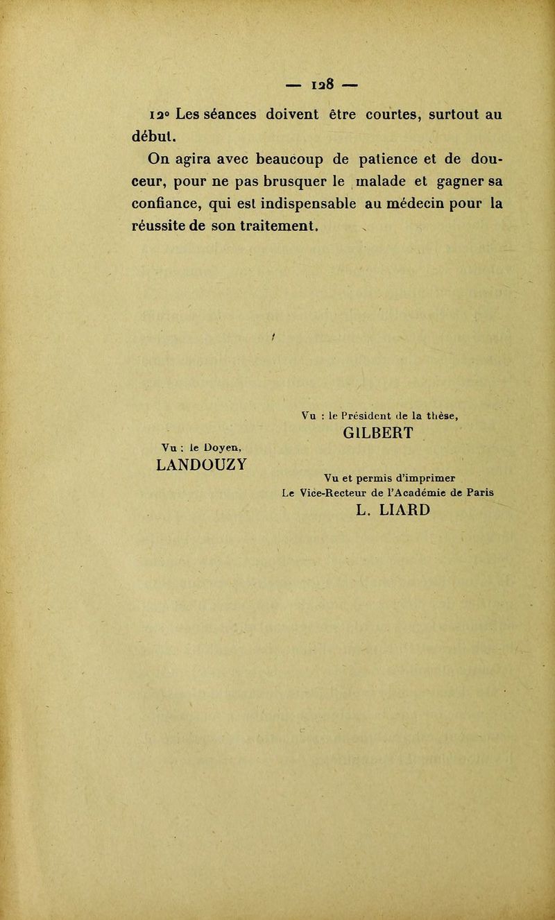 12° Les séances doivent être courtes, surtout au début. On agira avec beaucoup de patience et de dou- ceur, pour ne pas brusquer le malade et gagner sa confiance, qui est indispensable au médecin pour la réussite de son traitement. Vu : le Président de la thèse, GILBERT Vu ; le Doyen, LANDOUZY Vu et permis d’imprimer Le Vice-Recteur de l’Académie de Paris L. LIARD