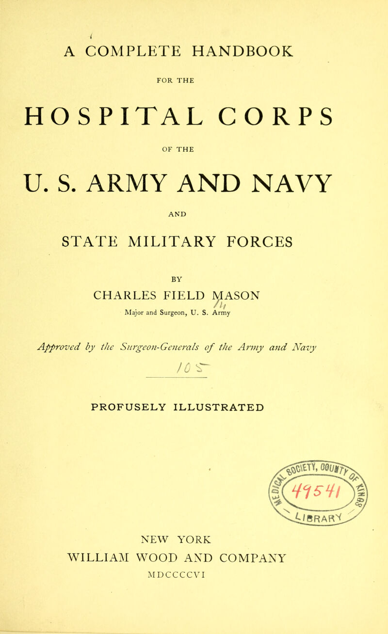 A COMPLETE HANDBOOK FOR THE HOSPITAL CORPS OF THE U. S. ARMY AND NAVY AND STATE MILITARY FORCES BY CHARLES FIELD MASON Major and Surgeon, U. S. Army Approved by the Snrgeon-Geiierals of the Army and Navy 10 ^ PROFUSELY ILLUSTRATED X L'brars NEW YORK WILLIAM WOOD AND COMPANY WDCCCCVI